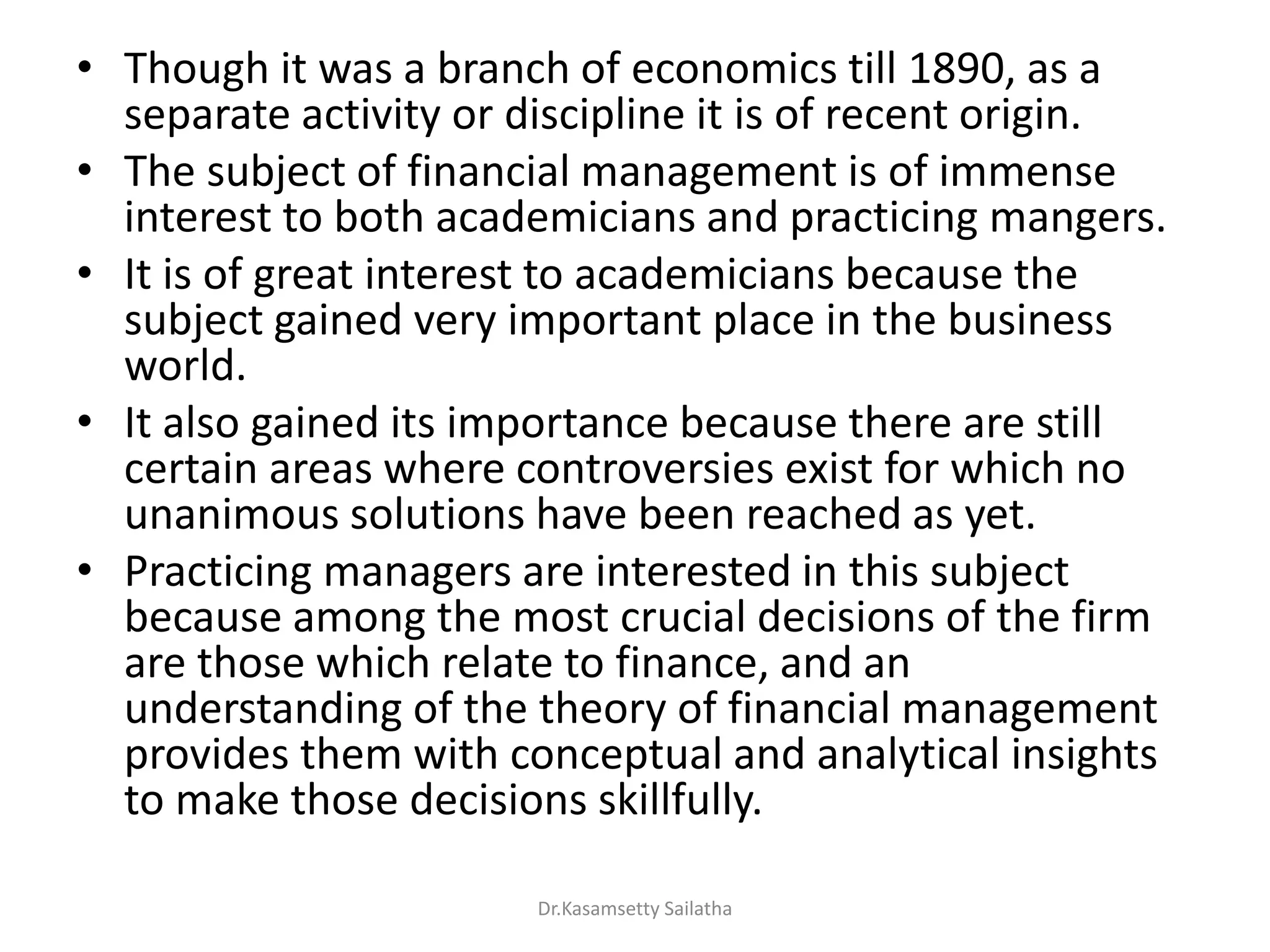 • Though it was a branch of economics till 1890, as a
separate activity or discipline it is of recent origin.
• The subject of financial management is of immense
interest to both academicians and practicing mangers.
• It is of great interest to academicians because the
subject gained very important place in the business
world.
• It also gained its importance because there are still
certain areas where controversies exist for which no
unanimous solutions have been reached as yet.
• Practicing managers are interested in this subject
because among the most crucial decisions of the firm
are those which relate to finance, and an
understanding of the theory of financial management
provides them with conceptual and analytical insights
to make those decisions skillfully.
Dr.Kasamsetty Sailatha
 