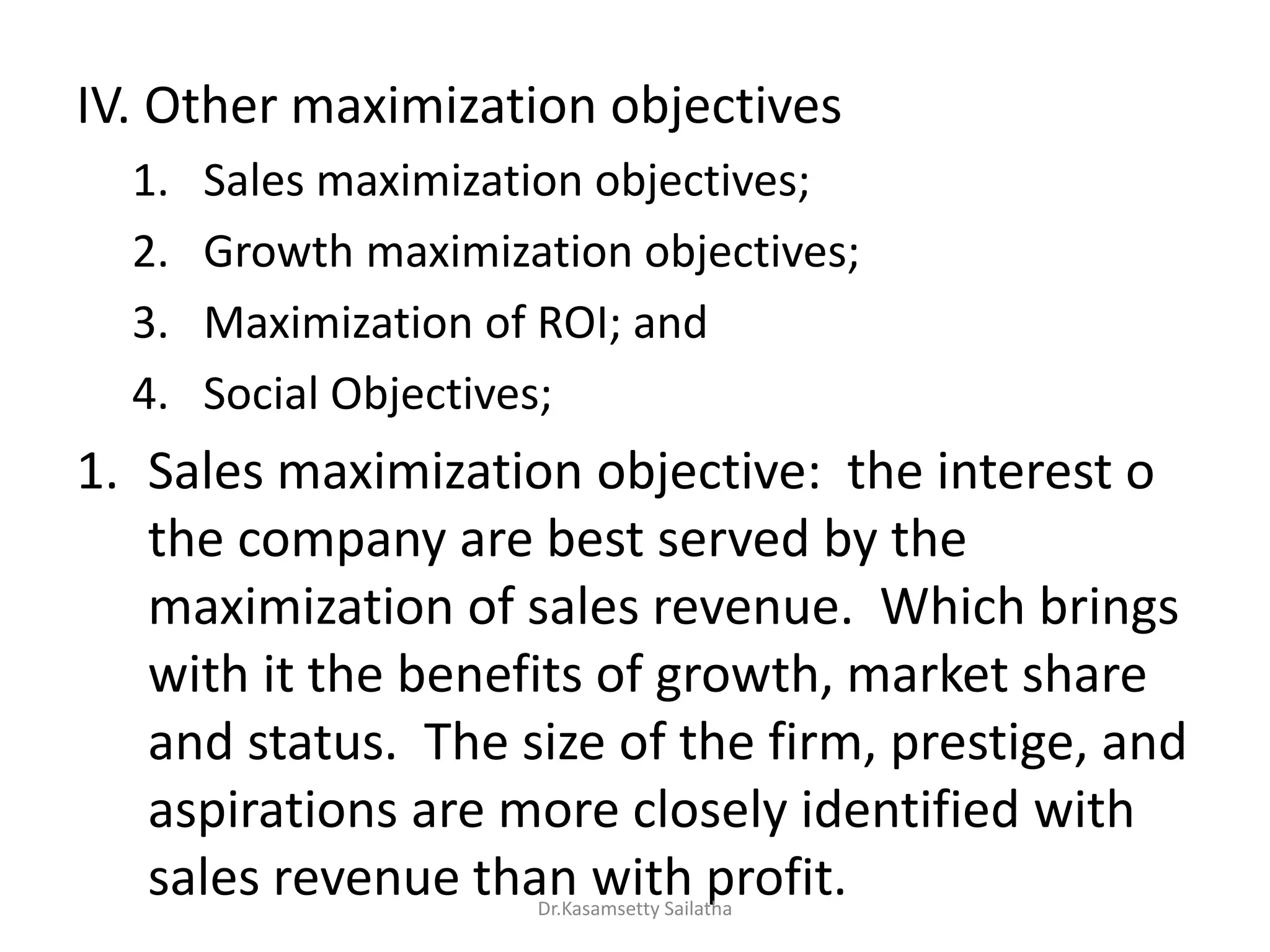IV. Other maximization objectives
1. Sales maximization objectives;
2. Growth maximization objectives;
3. Maximization of ROI; and
4. Social Objectives;
1. Sales maximization objective: the interest o
the company are best served by the
maximization of sales revenue. Which brings
with it the benefits of growth, market share
and status. The size of the firm, prestige, and
aspirations are more closely identified with
sales revenue than with profit.Dr.Kasamsetty Sailatha
 