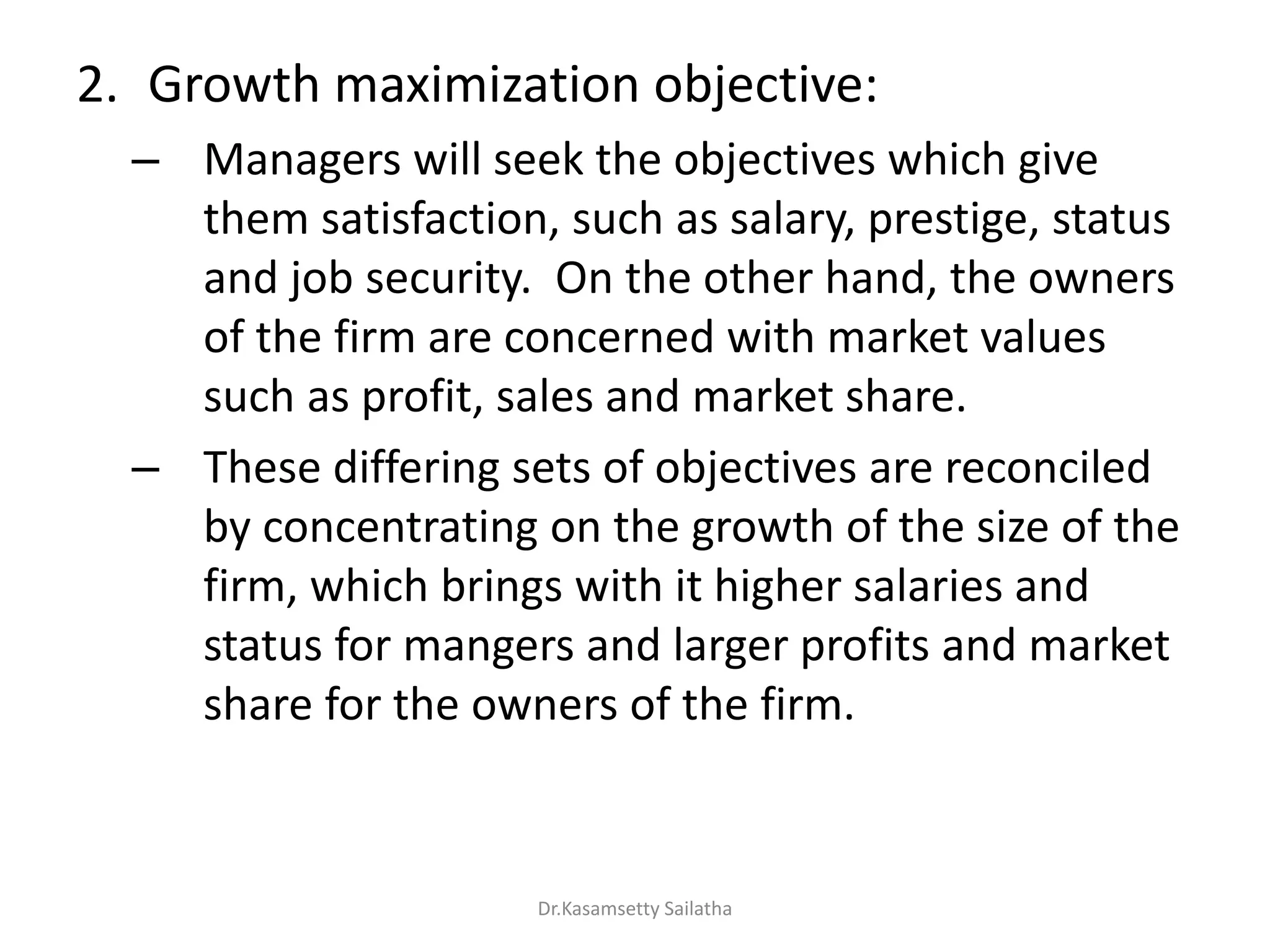 2. Growth maximization objective:
– Managers will seek the objectives which give
them satisfaction, such as salary, prestige, status
and job security. On the other hand, the owners
of the firm are concerned with market values
such as profit, sales and market share.
– These differing sets of objectives are reconciled
by concentrating on the growth of the size of the
firm, which brings with it higher salaries and
status for mangers and larger profits and market
share for the owners of the firm.
Dr.Kasamsetty Sailatha
 