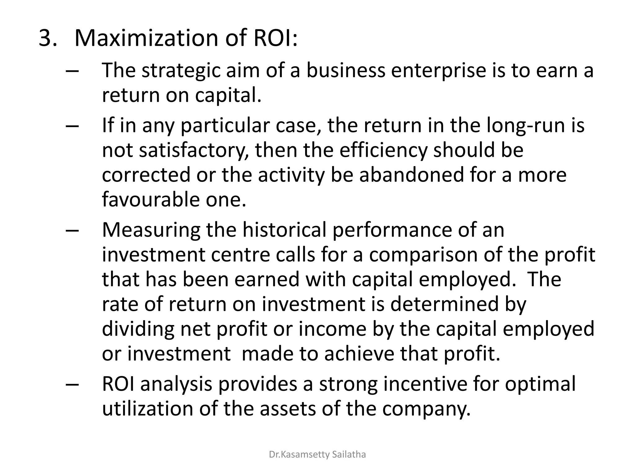 3. Maximization of ROI:
– The strategic aim of a business enterprise is to earn a
return on capital.
– If in any particular case, the return in the long-run is
not satisfactory, then the efficiency should be
corrected or the activity be abandoned for a more
favourable one.
– Measuring the historical performance of an
investment centre calls for a comparison of the profit
that has been earned with capital employed. The
rate of return on investment is determined by
dividing net profit or income by the capital employed
or investment made to achieve that profit.
– ROI analysis provides a strong incentive for optimal
utilization of the assets of the company.
Dr.Kasamsetty Sailatha
 