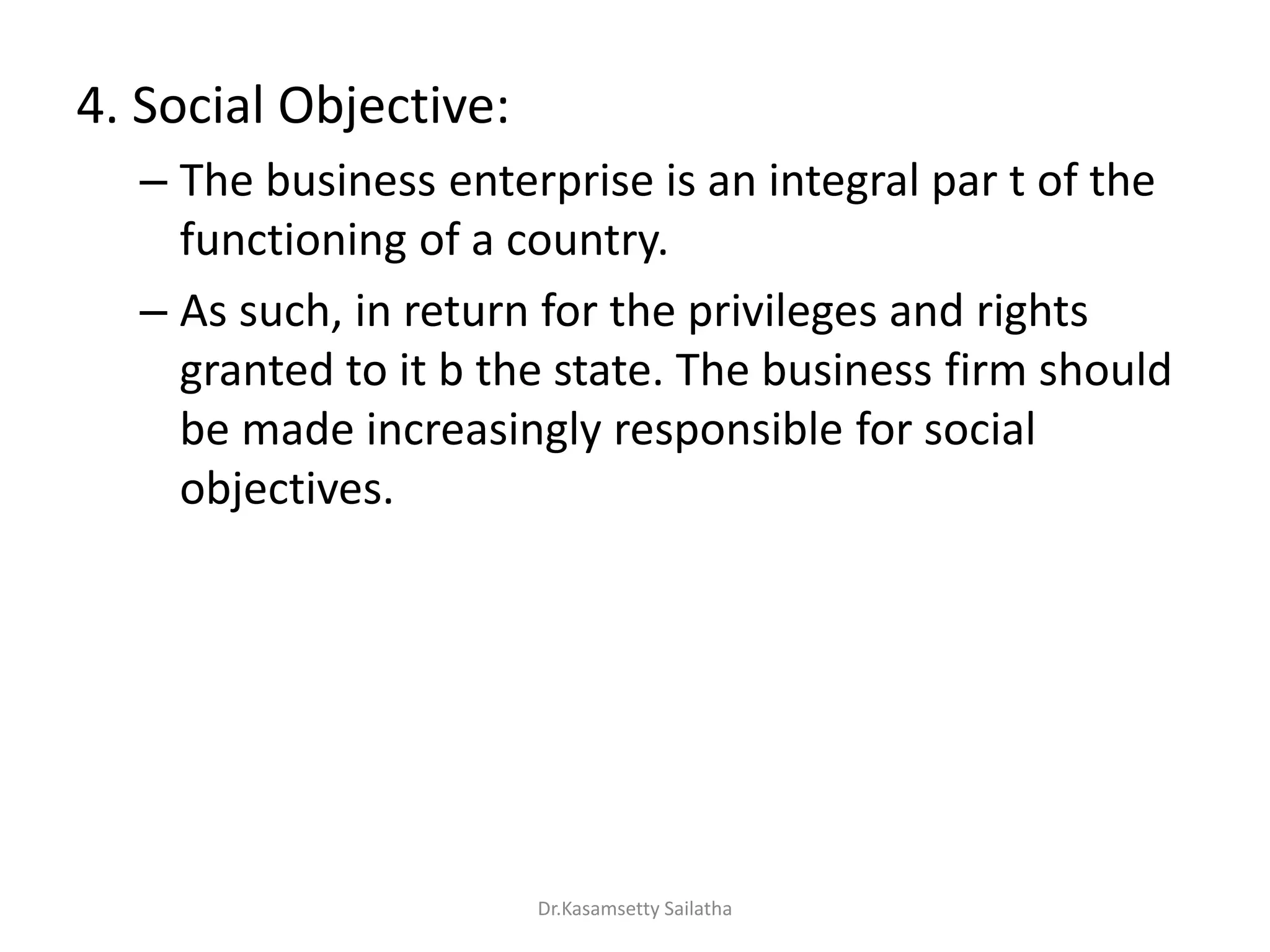 4. Social Objective:
– The business enterprise is an integral par t of the
functioning of a country.
– As such, in return for the privileges and rights
granted to it b the state. The business firm should
be made increasingly responsible for social
objectives.
Dr.Kasamsetty Sailatha
 