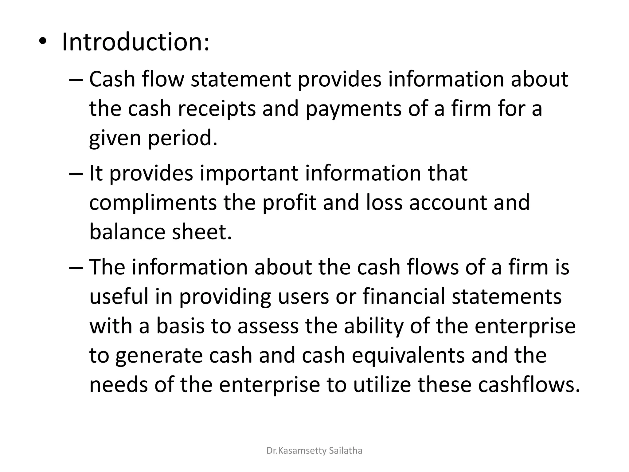 • Introduction:
– Cash flow statement provides information about
the cash receipts and payments of a firm for a
given period.
– It provides important information that
compliments the profit and loss account and
balance sheet.
– The information about the cash flows of a firm is
useful in providing users or financial statements
with a basis to assess the ability of the enterprise
to generate cash and cash equivalents and the
needs of the enterprise to utilize these cashflows.
Dr.Kasamsetty Sailatha
 