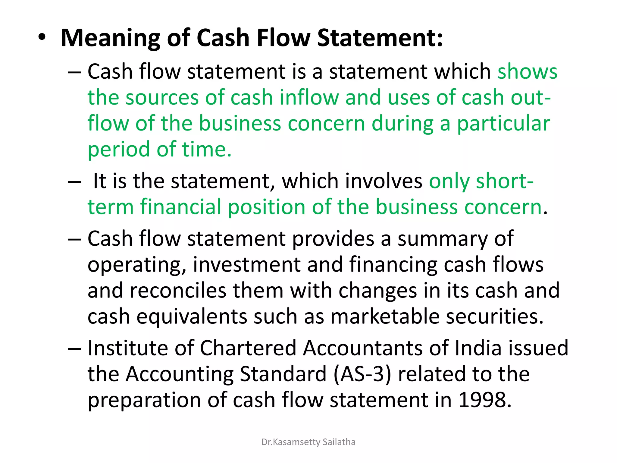 • Meaning of Cash Flow Statement:
– Cash flow statement is a statement which shows
the sources of cash inflow and uses of cash out-
flow of the business concern during a particular
period of time.
– It is the statement, which involves only short-
term financial position of the business concern.
– Cash flow statement provides a summary of
operating, investment and financing cash flows
and reconciles them with changes in its cash and
cash equivalents such as marketable securities.
– Institute of Chartered Accountants of India issued
the Accounting Standard (AS-3) related to the
preparation of cash flow statement in 1998.
Dr.Kasamsetty Sailatha
 