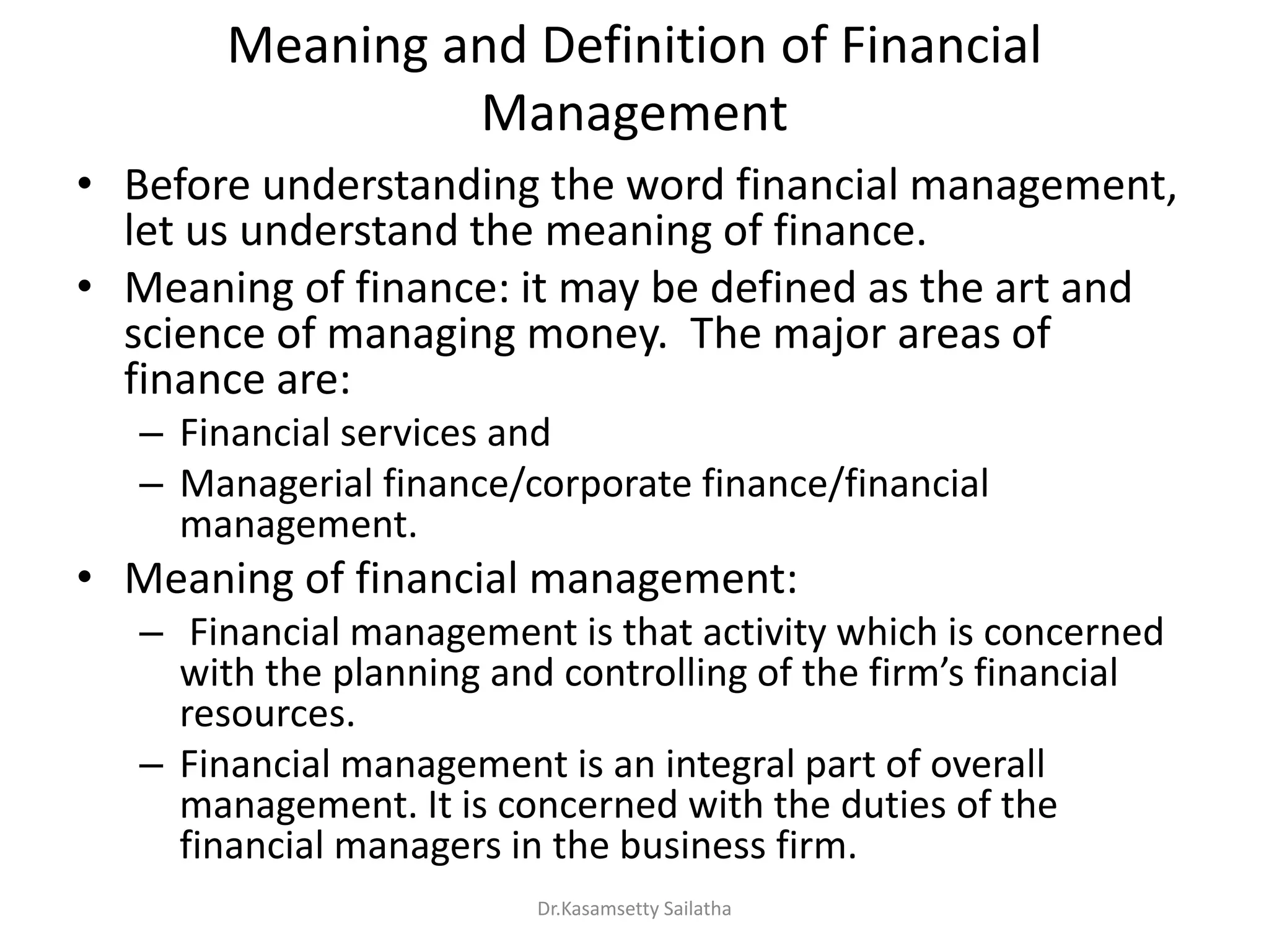 Meaning and Definition of Financial
Management
• Before understanding the word financial management,
let us understand the meaning of finance.
• Meaning of finance: it may be defined as the art and
science of managing money. The major areas of
finance are:
– Financial services and
– Managerial finance/corporate finance/financial
management.
• Meaning of financial management:
– Financial management is that activity which is concerned
ith the pla i g a d o t olli g of the fi s fi a ial
resources.
– Financial management is an integral part of overall
management. It is concerned with the duties of the
financial managers in the business firm.
Dr.Kasamsetty Sailatha
 