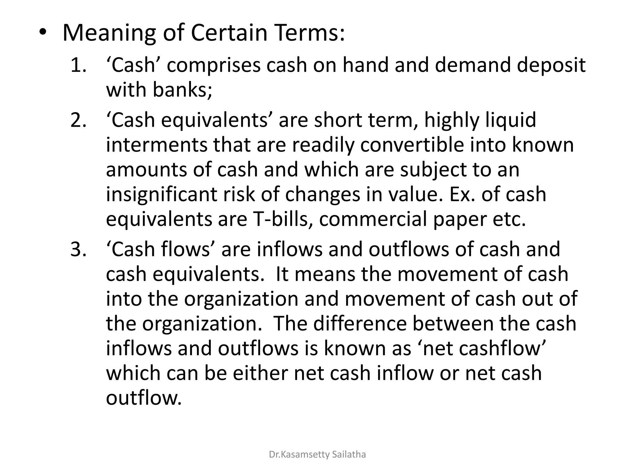 • Meaning of Certain Terms:
1. Cash o p ises ash o ha d a d de a d deposit
with banks;
2. Cash e ui ale ts a e sho t te , highl li uid
interments that are readily convertible into known
amounts of cash and which are subject to an
insignificant risk of changes in value. Ex. of cash
equivalents are T-bills, commercial paper etc.
3. Cash flo s a e i flo s a d outflo s of ash a d
cash equivalents. It means the movement of cash
into the organization and movement of cash out of
the organization. The difference between the cash
i flo s a d outflo s is k o as et ashflo
which can be either net cash inflow or net cash
outflow.
Dr.Kasamsetty Sailatha
 