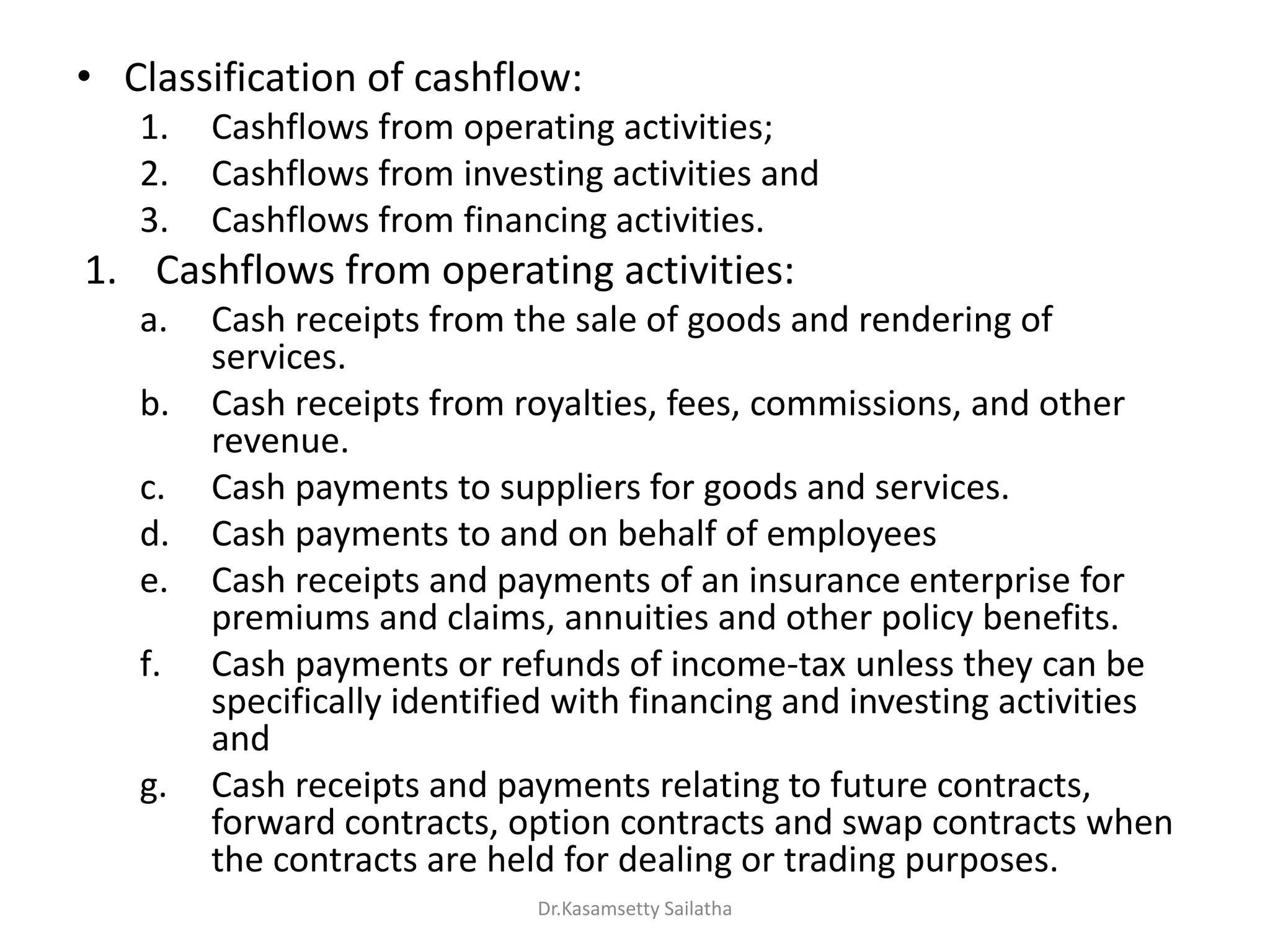 • Classification of cashflow:
1. Cashflows from operating activities;
2. Cashflows from investing activities and
3. Cashflows from financing activities.
1. Cashflows from operating activities:
a. Cash receipts from the sale of goods and rendering of
services.
b. Cash receipts from royalties, fees, commissions, and other
revenue.
c. Cash payments to suppliers for goods and services.
d. Cash payments to and on behalf of employees
e. Cash receipts and payments of an insurance enterprise for
premiums and claims, annuities and other policy benefits.
f. Cash payments or refunds of income-tax unless they can be
specifically identified with financing and investing activities
and
g. Cash receipts and payments relating to future contracts,
forward contracts, option contracts and swap contracts when
the contracts are held for dealing or trading purposes.
Dr.Kasamsetty Sailatha
 