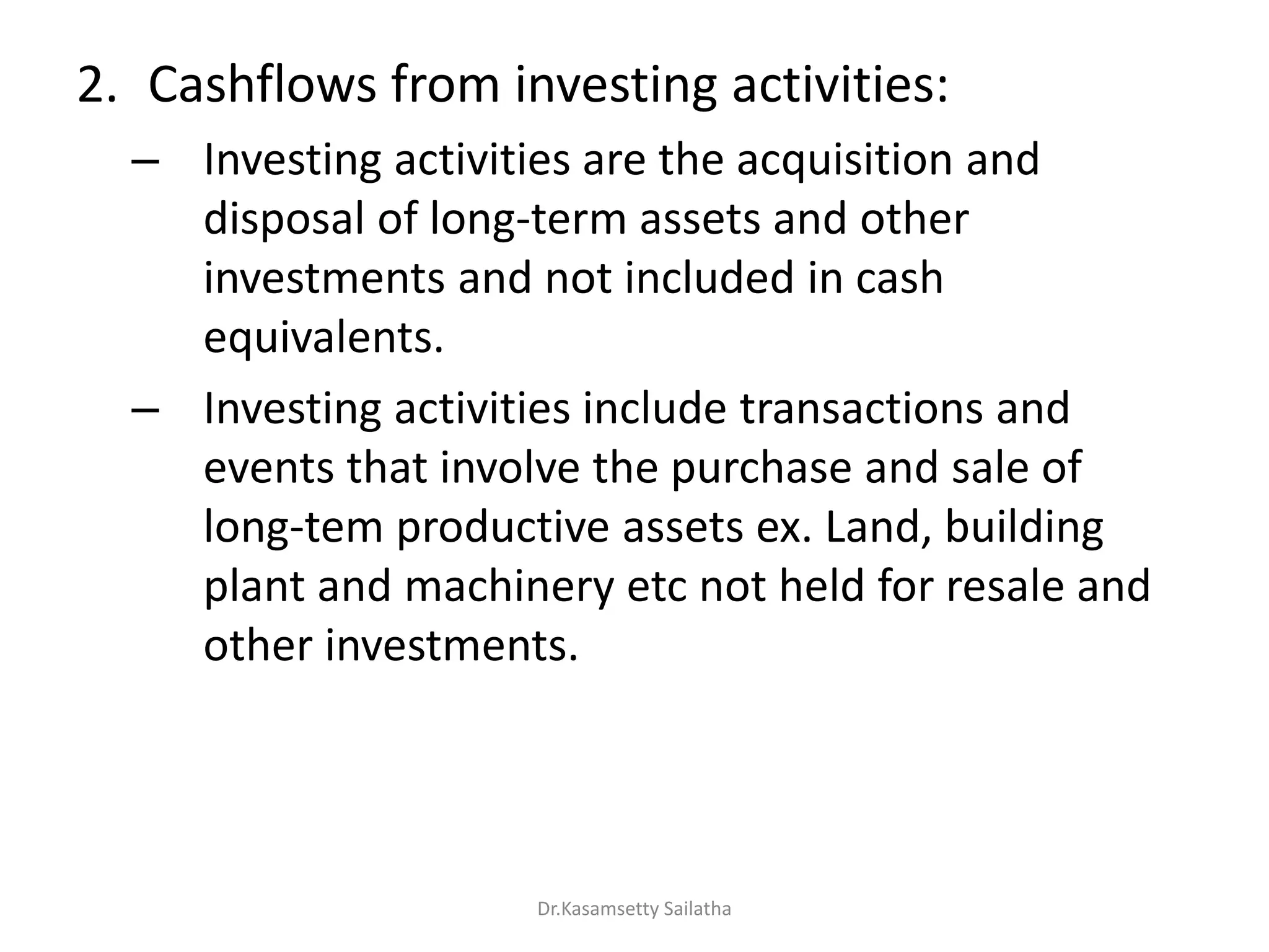 2. Cashflows from investing activities:
– Investing activities are the acquisition and
disposal of long-term assets and other
investments and not included in cash
equivalents.
– Investing activities include transactions and
events that involve the purchase and sale of
long-tem productive assets ex. Land, building
plant and machinery etc not held for resale and
other investments.
Dr.Kasamsetty Sailatha
 