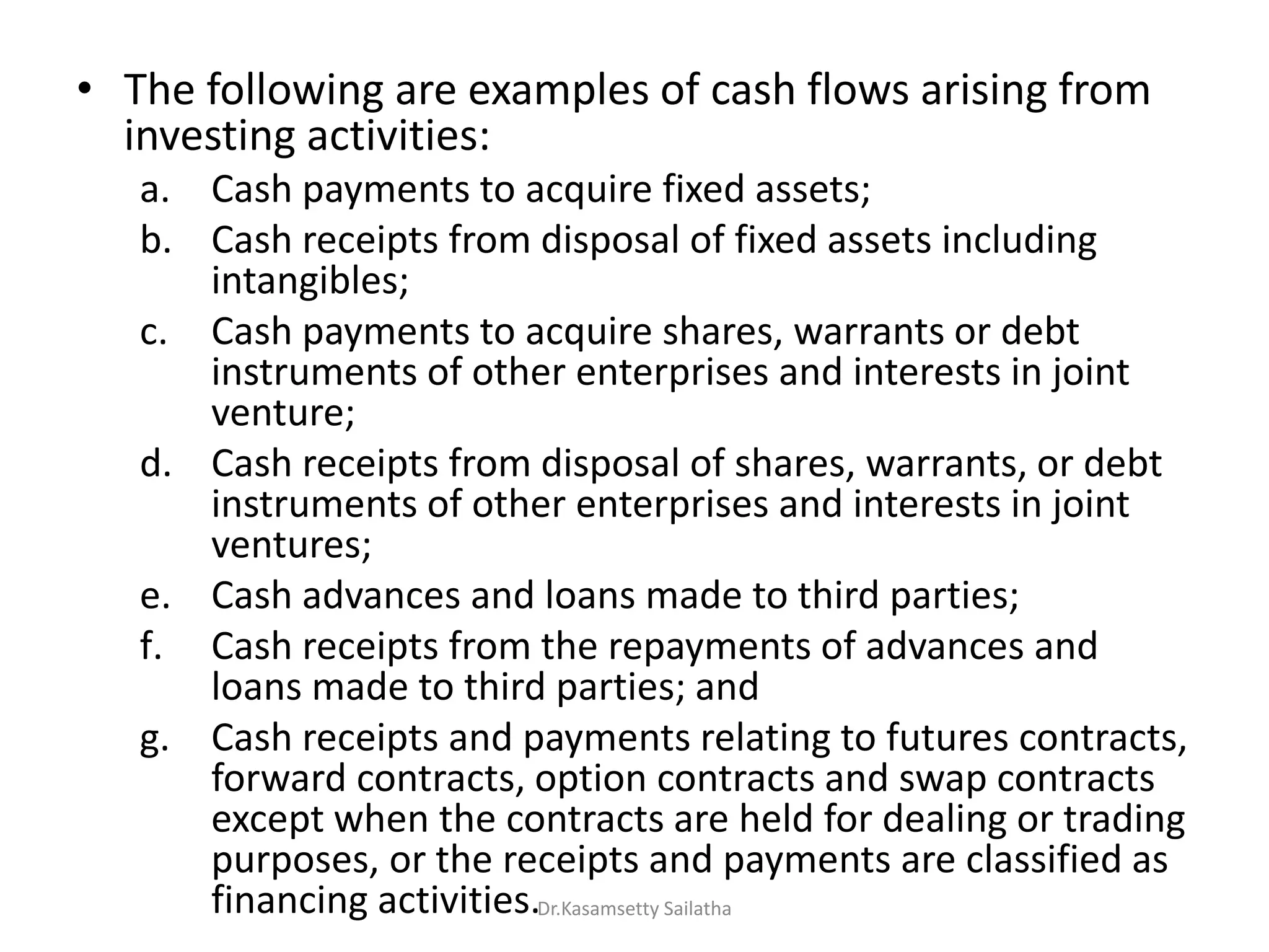 • The following are examples of cash flows arising from
investing activities:
a. Cash payments to acquire fixed assets;
b. Cash receipts from disposal of fixed assets including
intangibles;
c. Cash payments to acquire shares, warrants or debt
instruments of other enterprises and interests in joint
venture;
d. Cash receipts from disposal of shares, warrants, or debt
instruments of other enterprises and interests in joint
ventures;
e. Cash advances and loans made to third parties;
f. Cash receipts from the repayments of advances and
loans made to third parties; and
g. Cash receipts and payments relating to futures contracts,
forward contracts, option contracts and swap contracts
except when the contracts are held for dealing or trading
purposes, or the receipts and payments are classified as
financing activities.Dr.Kasamsetty Sailatha
 