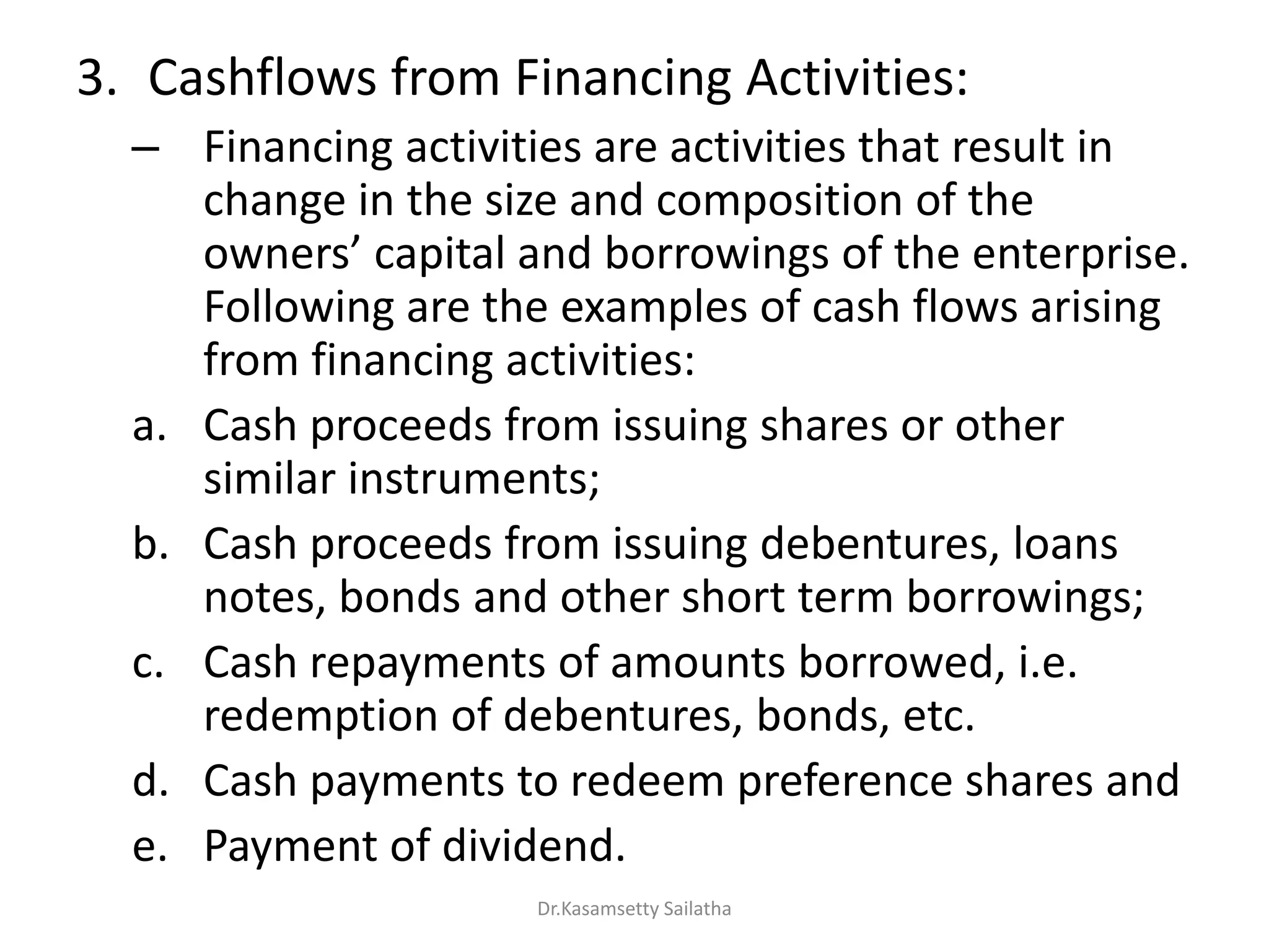 3. Cashflows from Financing Activities:
– Financing activities are activities that result in
change in the size and composition of the
o e s apital a d o o i gs of the e te p ise.
Following are the examples of cash flows arising
from financing activities:
a. Cash proceeds from issuing shares or other
similar instruments;
b. Cash proceeds from issuing debentures, loans
notes, bonds and other short term borrowings;
c. Cash repayments of amounts borrowed, i.e.
redemption of debentures, bonds, etc.
d. Cash payments to redeem preference shares and
e. Payment of dividend.
Dr.Kasamsetty Sailatha
 