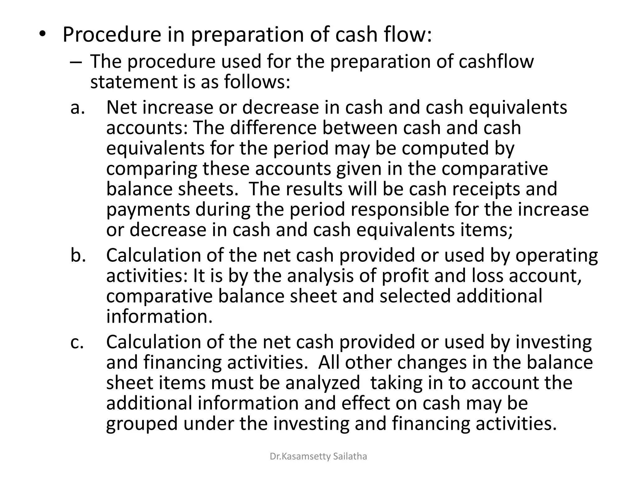 • Procedure in preparation of cash flow:
– The procedure used for the preparation of cashflow
statement is as follows:
a. Net increase or decrease in cash and cash equivalents
accounts: The difference between cash and cash
equivalents for the period may be computed by
comparing these accounts given in the comparative
balance sheets. The results will be cash receipts and
payments during the period responsible for the increase
or decrease in cash and cash equivalents items;
b. Calculation of the net cash provided or used by operating
activities: It is by the analysis of profit and loss account,
comparative balance sheet and selected additional
information.
c. Calculation of the net cash provided or used by investing
and financing activities. All other changes in the balance
sheet items must be analyzed taking in to account the
additional information and effect on cash may be
grouped under the investing and financing activities.
Dr.Kasamsetty Sailatha
 
