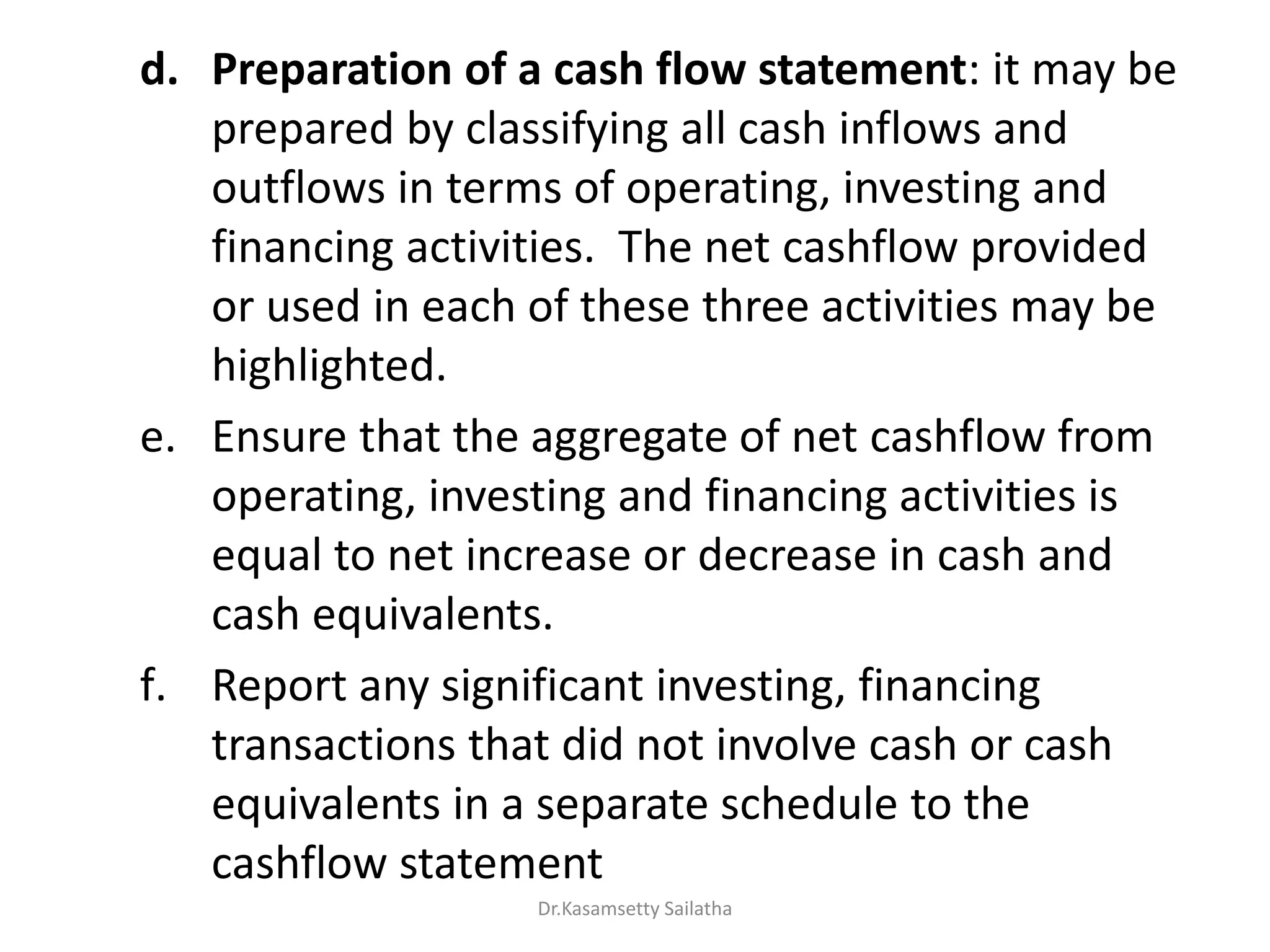 d. Preparation of a cash flow statement: it may be
prepared by classifying all cash inflows and
outflows in terms of operating, investing and
financing activities. The net cashflow provided
or used in each of these three activities may be
highlighted.
e. Ensure that the aggregate of net cashflow from
operating, investing and financing activities is
equal to net increase or decrease in cash and
cash equivalents.
f. Report any significant investing, financing
transactions that did not involve cash or cash
equivalents in a separate schedule to the
cashflow statement
Dr.Kasamsetty Sailatha
 