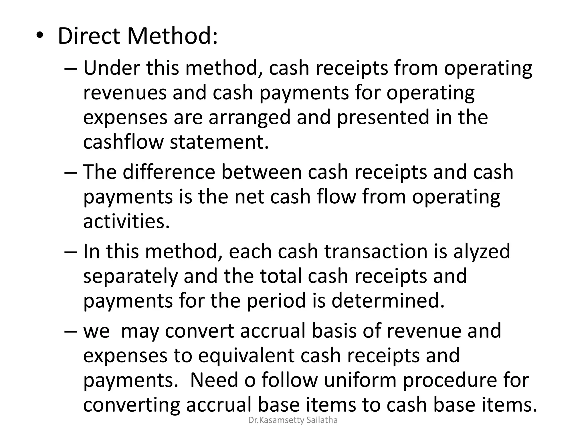 • Direct Method:
– Under this method, cash receipts from operating
revenues and cash payments for operating
expenses are arranged and presented in the
cashflow statement.
– The difference between cash receipts and cash
payments is the net cash flow from operating
activities.
– In this method, each cash transaction is alyzed
separately and the total cash receipts and
payments for the period is determined.
– we may convert accrual basis of revenue and
expenses to equivalent cash receipts and
payments. Need o follow uniform procedure for
converting accrual base items to cash base items.
Dr.Kasamsetty Sailatha
 