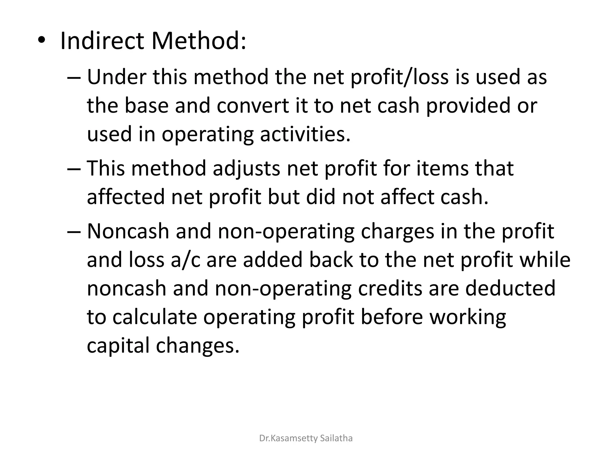 • Indirect Method:
– Under this method the net profit/loss is used as
the base and convert it to net cash provided or
used in operating activities.
– This method adjusts net profit for items that
affected net profit but did not affect cash.
– Noncash and non-operating charges in the profit
and loss a/c are added back to the net profit while
noncash and non-operating credits are deducted
to calculate operating profit before working
capital changes.
Dr.Kasamsetty Sailatha
 