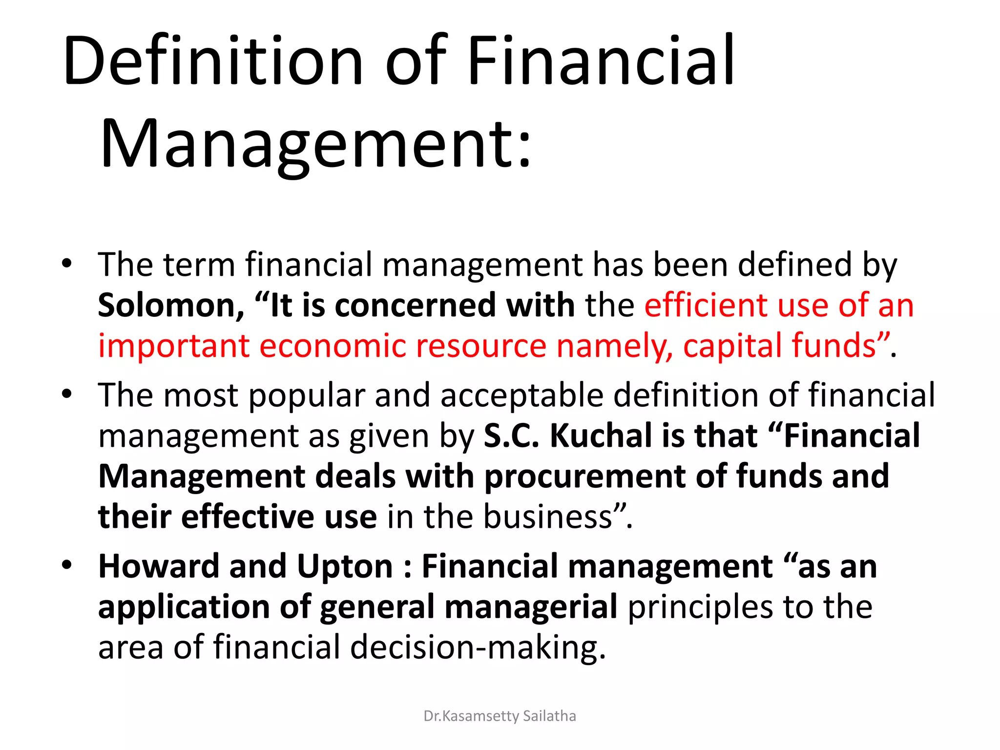 Definition of Financial
Management:
• The term financial management has been defined by
Solo o , “It is co cer ed with the efficient use of an
i po ta t e o o i esou e a el , apital fu ds .
• The most popular and acceptable definition of financial
management as given by S.C. Kuchal is that “Fi a cial
Management deals with procurement of funds and
their effective use i the usi ess .
• Howard a d Upto : Fi a cial a age e t “as a
application of general managerial principles to the
area of financial decision-making.
Dr.Kasamsetty Sailatha
 