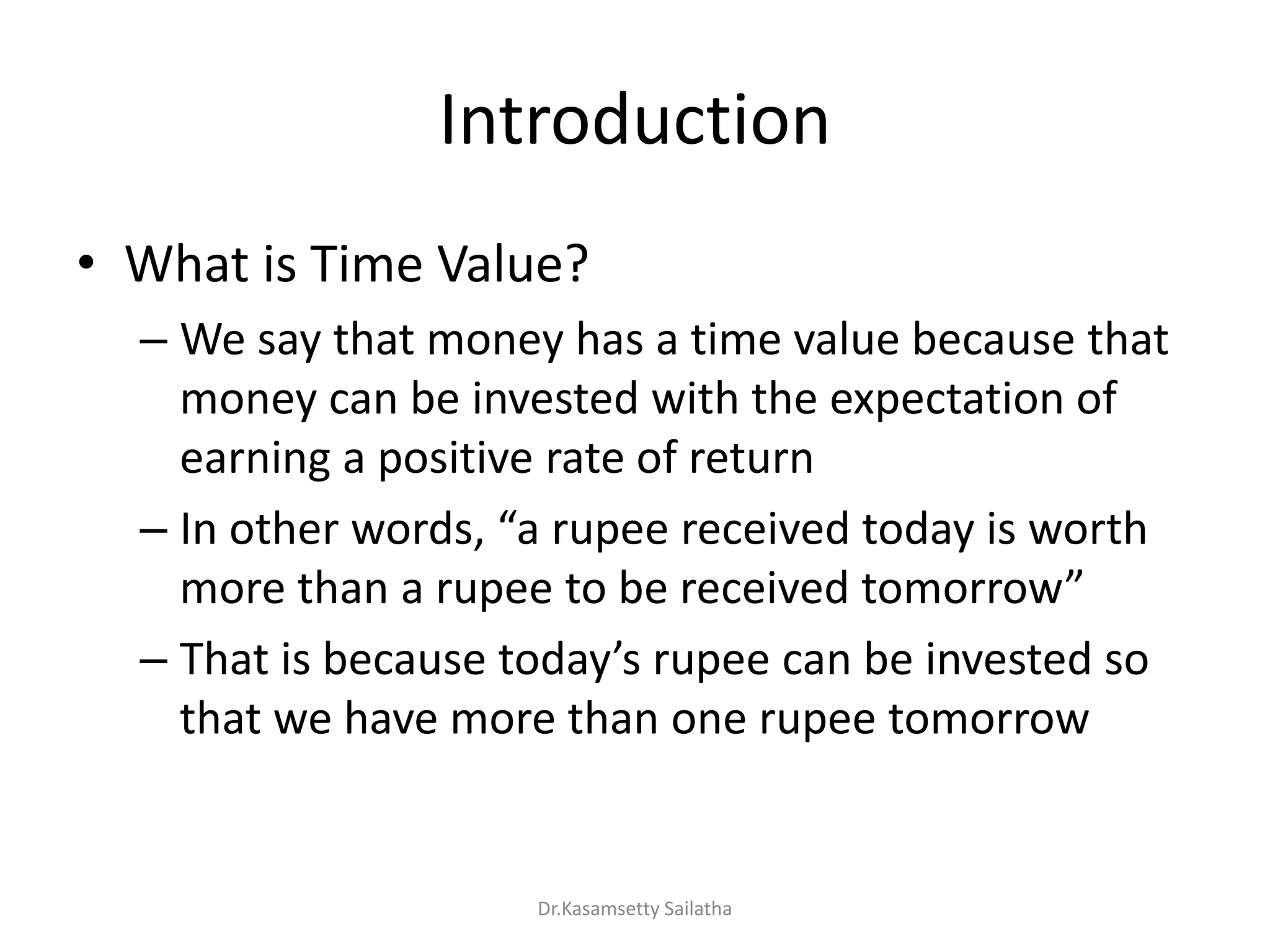 Introduction
• What is Time Value?
– We say that money has a time value because that
money can be invested with the expectation of
earning a positive rate of return
– I othe o ds, a upee e ei ed toda is o th
o e tha a upee to e e ei ed to o o
– That is e ause toda s upee a e i ested so
that we have more than one rupee tomorrow
Dr.Kasamsetty Sailatha
 