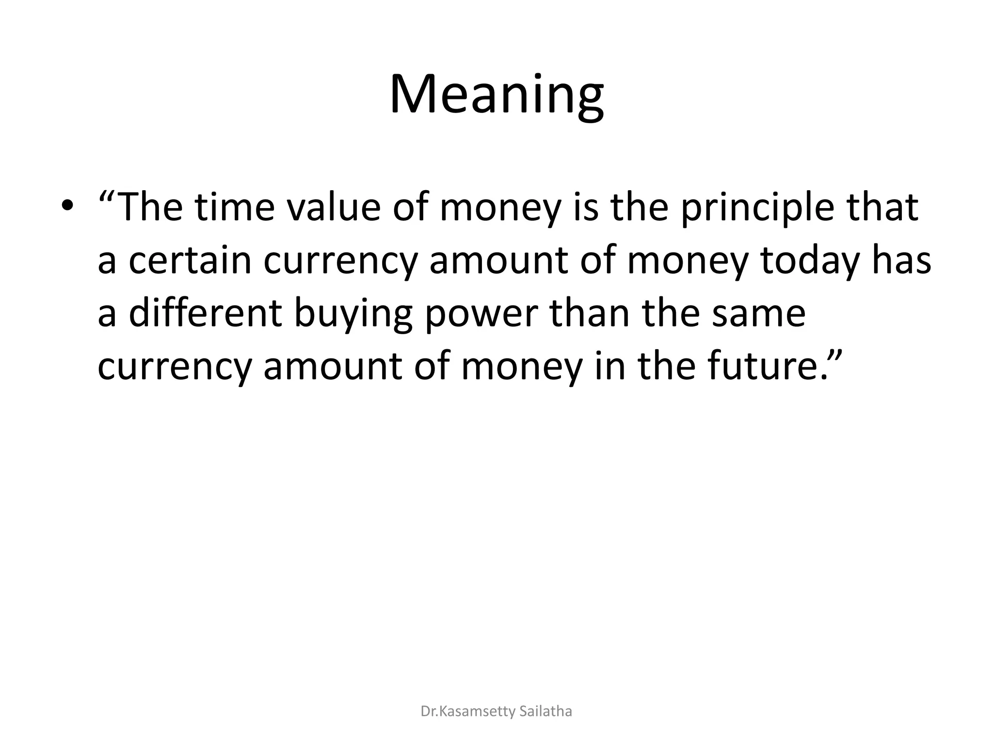 Meaning
• The ti e alue of o e is the p i iple that
a certain currency amount of money today has
a different buying power than the same
u e a ou t of o e i the futu e.
Dr.Kasamsetty Sailatha
 