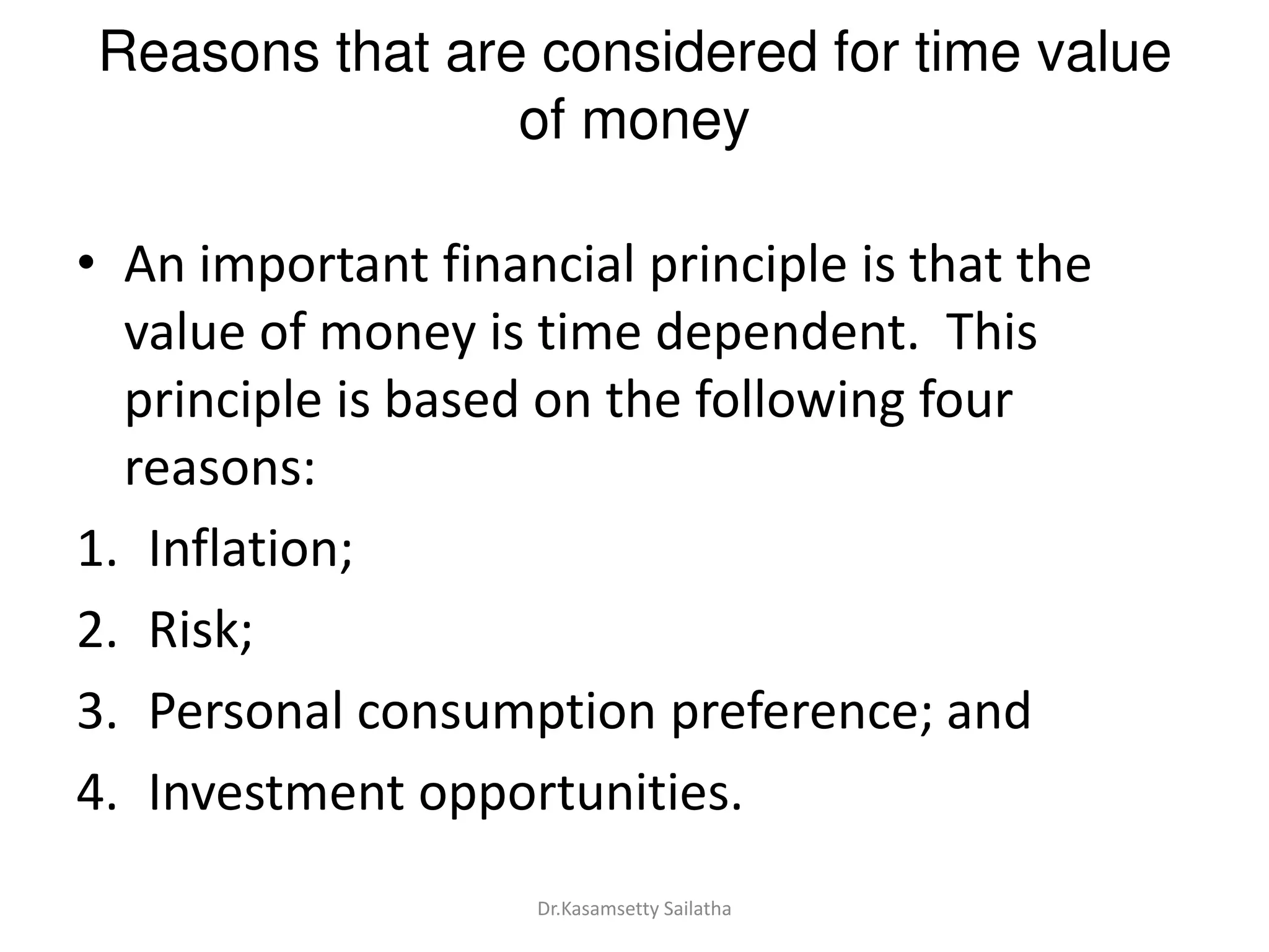 Reasons that are considered for time value
of money
• An important financial principle is that the
value of money is time dependent. This
principle is based on the following four
reasons:
1. Inflation;
2. Risk;
3. Personal consumption preference; and
4. Investment opportunities.
Dr.Kasamsetty Sailatha
 