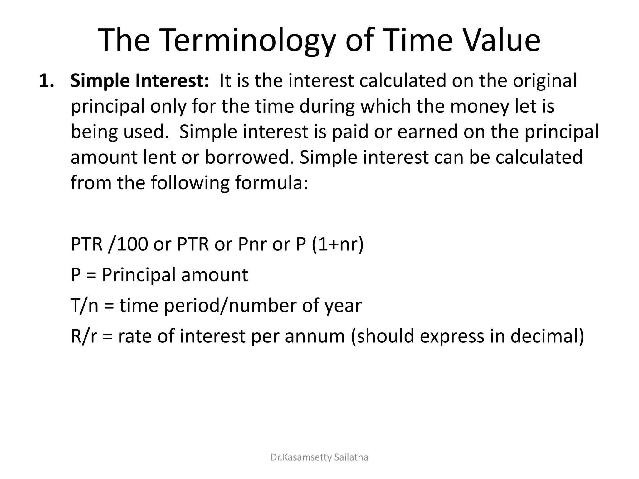 The Terminology of Time Value
1. Simple Interest: It is the interest calculated on the original
principal only for the time during which the money let is
being used. Simple interest is paid or earned on the principal
amount lent or borrowed. Simple interest can be calculated
from the following formula:
PTR /100 or PTR or Pnr or P (1+nr)
P = Principal amount
T/n = time period/number of year
R/r = rate of interest per annum (should express in decimal)
Dr.Kasamsetty Sailatha
 