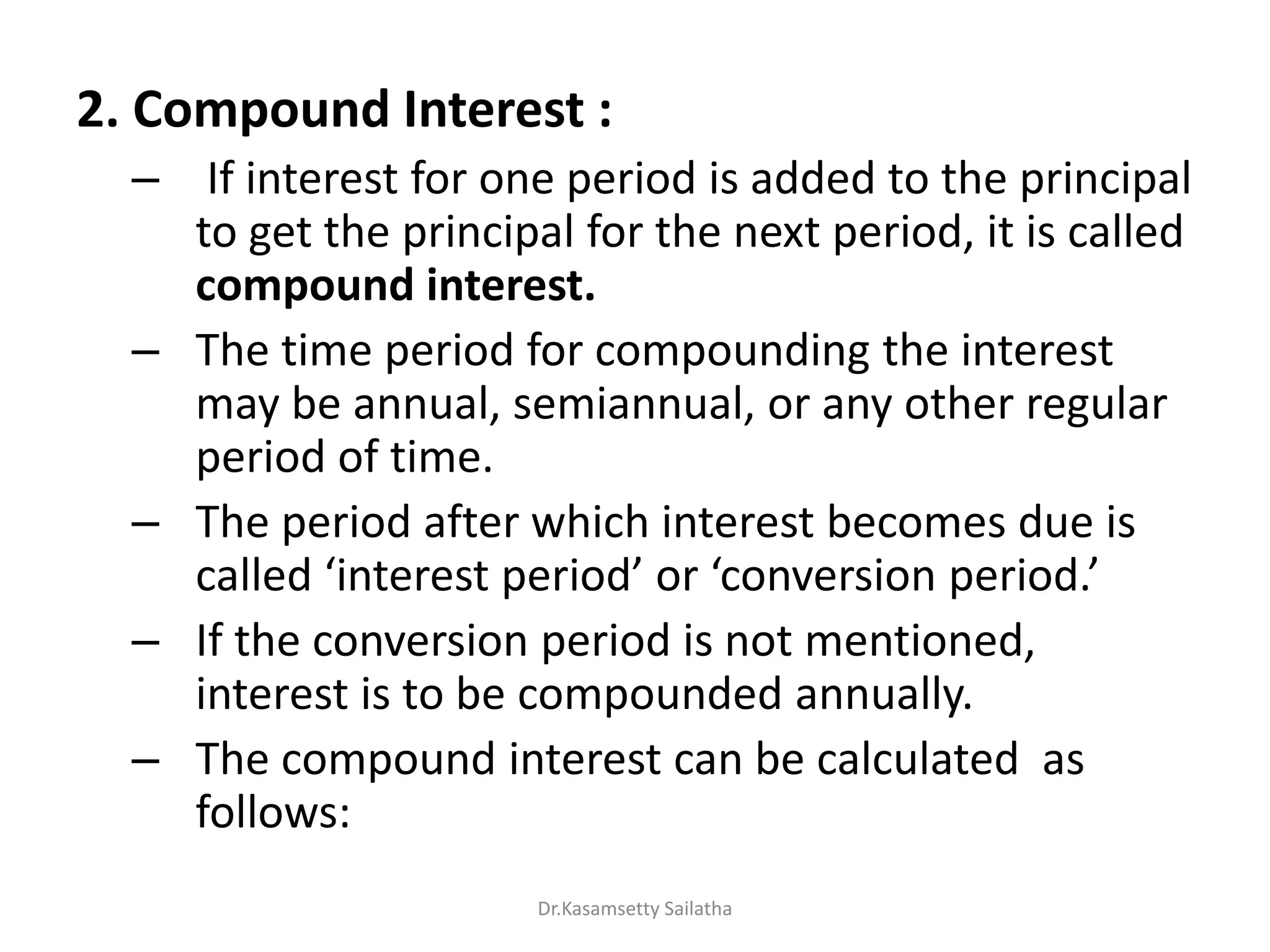 2. Compound Interest :
– If interest for one period is added to the principal
to get the principal for the next period, it is called
compound interest.
– The time period for compounding the interest
may be annual, semiannual, or any other regular
period of time.
– The period after which interest becomes due is
alled i te est pe iod o o e sio pe iod.
– If the conversion period is not mentioned,
interest is to be compounded annually.
– The compound interest can be calculated as
follows:
Dr.Kasamsetty Sailatha
 