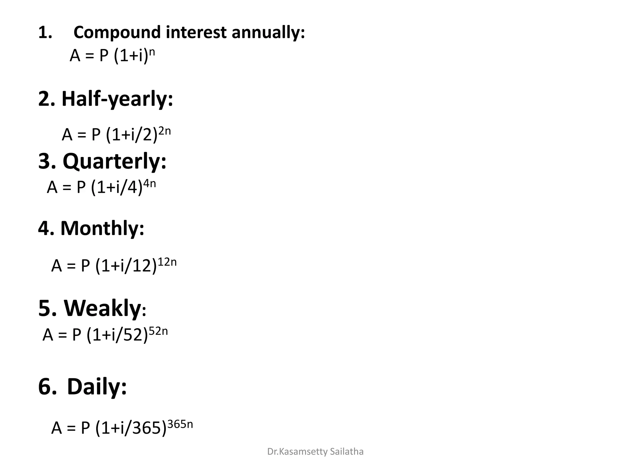 1. Compound interest annually:
A = P (1+i)n
2. Half-yearly:
A = P (1+i/2)2n
3. Quarterly:
A = P (1+i/4)4n
4. Monthly:
A = P (1+i/12)12n
5. Weakly:
A = P (1+i/52)52n
6. Daily:
A = P (1+i/365)365n
Dr.Kasamsetty Sailatha
 