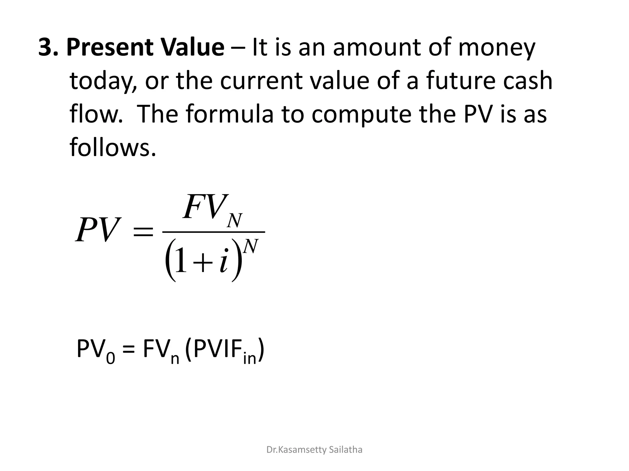 3. Present Value – It is an amount of money
today, or the current value of a future cash
flow. The formula to compute the PV is as
follows.
PV0 = FVn (PVIFin)
 N
N
i
FV
PV


1
Dr.Kasamsetty Sailatha
 