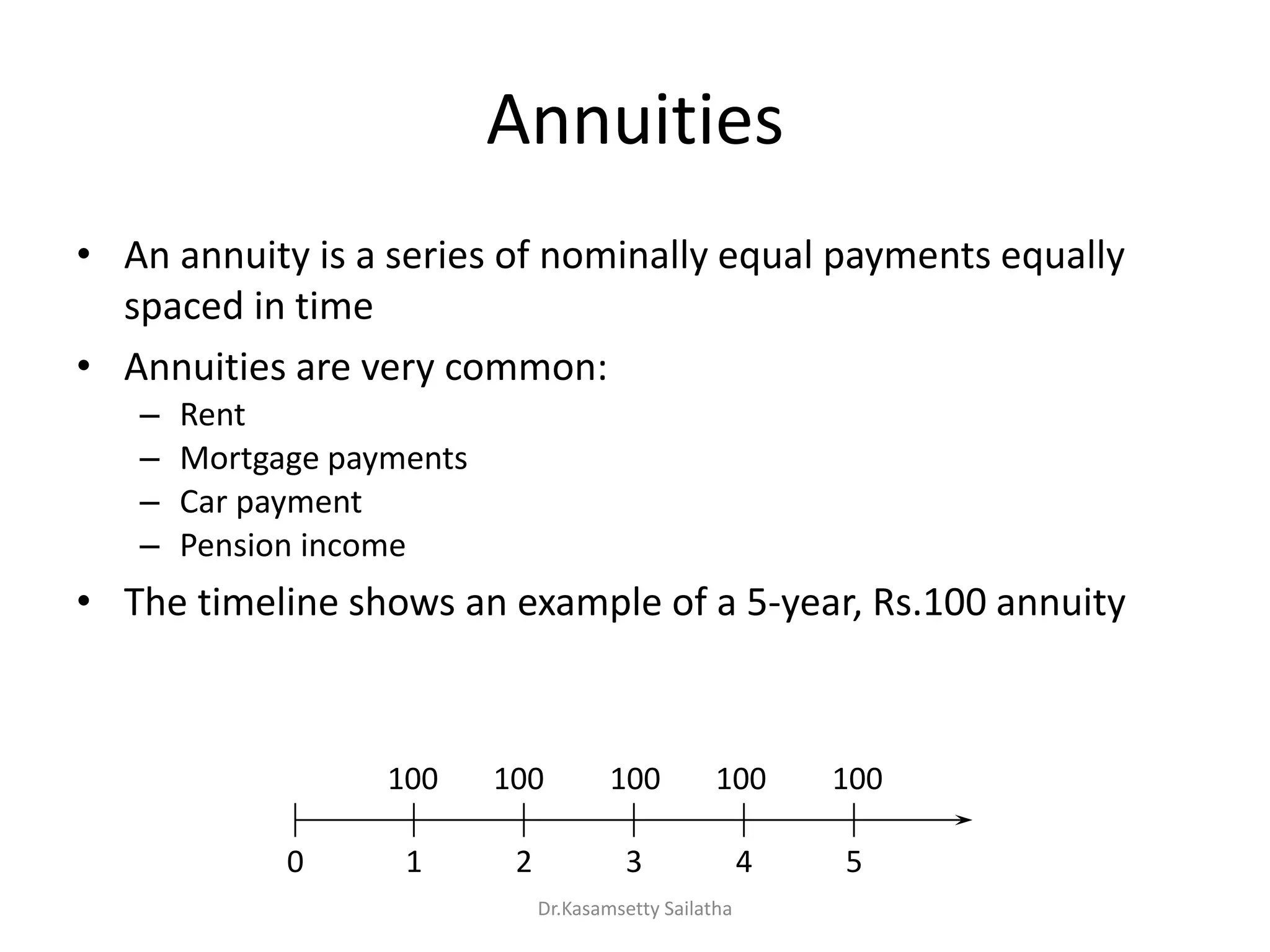 Annuities
• An annuity is a series of nominally equal payments equally
spaced in time
• Annuities are very common:
– Rent
– Mortgage payments
– Car payment
– Pension income
• The timeline shows an example of a 5-year, Rs.100 annuity
0 1 2 3 4 5
100 100 100 100 100
Dr.Kasamsetty Sailatha
 