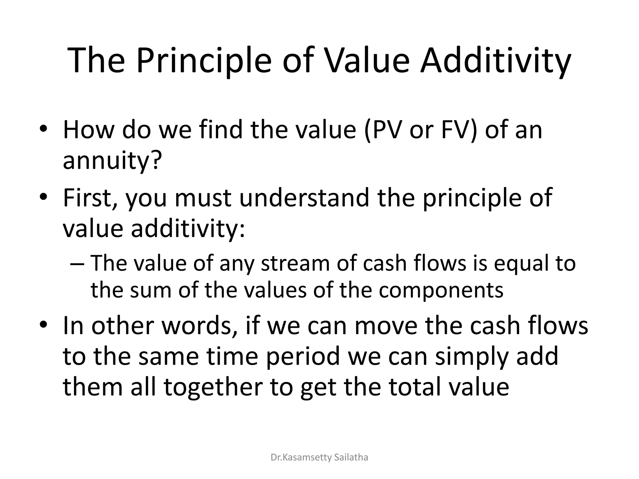 The Principle of Value Additivity
• How do we find the value (PV or FV) of an
annuity?
• First, you must understand the principle of
value additivity:
– The value of any stream of cash flows is equal to
the sum of the values of the components
• In other words, if we can move the cash flows
to the same time period we can simply add
them all together to get the total value
Dr.Kasamsetty Sailatha
 