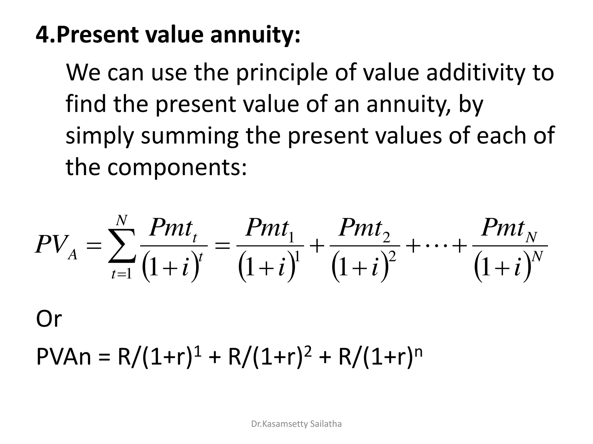 4.Present value annuity:
We can use the principle of value additivity to
find the present value of an annuity, by
simply summing the present values of each of
the components:
Or
PVAn = R/(1+r)1 + R/(1+r)2 + R/(1+r)n
       N
N
N
t
t
t
A
i
Pmt
i
Pmt
i
Pmt
i
Pmt
PV







  1111
2
2
1
1
1
Dr.Kasamsetty Sailatha
 