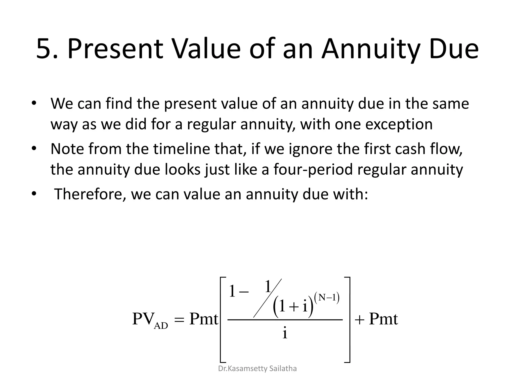 5. Present Value of an Annuity Due
• We can find the present value of an annuity due in the same
way as we did for a regular annuity, with one exception
• Note from the timeline that, if we ignore the first cash flow,
the annuity due looks just like a four-period regular annuity
• Therefore, we can value an annuity due with:
  
PV Pmt
i
i
PmtAD
N
















1 1
1
1
Dr.Kasamsetty Sailatha
 