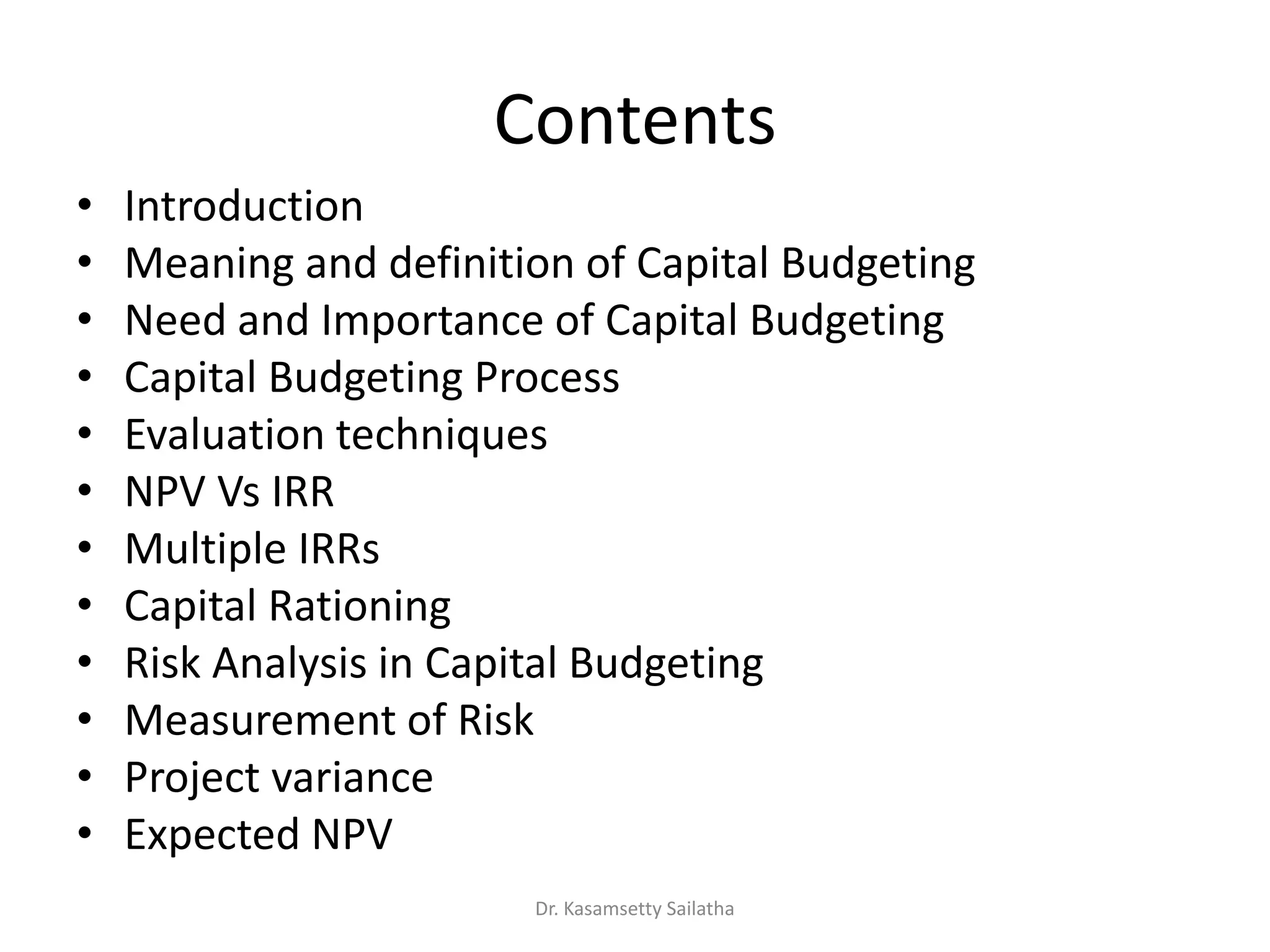 Contents
• Introduction
• Meaning and definition of Capital Budgeting
• Need and Importance of Capital Budgeting
• Capital Budgeting Process
• Evaluation techniques
• NPV Vs IRR
• Multiple IRRs
• Capital Rationing
• Risk Analysis in Capital Budgeting
• Measurement of Risk
• Project variance
• Expected NPV
Dr. Kasamsetty Sailatha
 