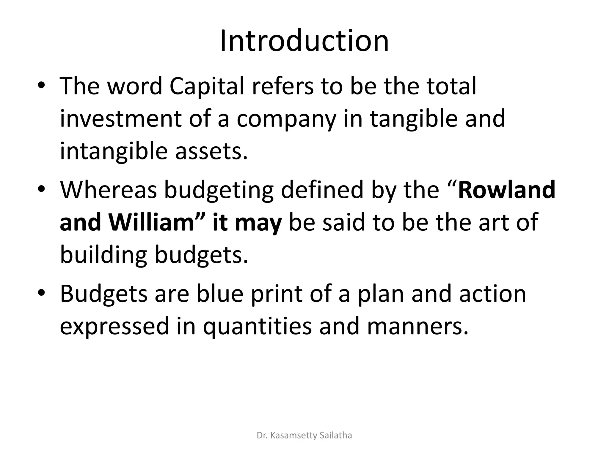 Introduction
• The word Capital refers to be the total
investment of a company in tangible and
intangible assets.
• Whe eas udgeti g defi ed the Rowland
a d Willia it ay be said to be the art of
building budgets.
• Budgets are blue print of a plan and action
expressed in quantities and manners.
Dr. Kasamsetty Sailatha
 