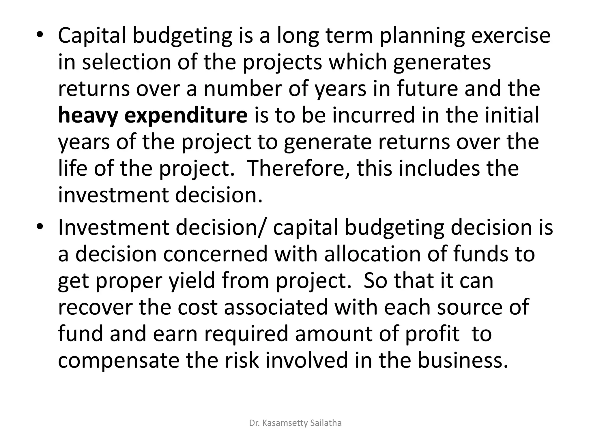 • Capital budgeting is a long term planning exercise
in selection of the projects which generates
returns over a number of years in future and the
heavy expenditure is to be incurred in the initial
years of the project to generate returns over the
life of the project. Therefore, this includes the
investment decision.
• Investment decision/ capital budgeting decision is
a decision concerned with allocation of funds to
get proper yield from project. So that it can
recover the cost associated with each source of
fund and earn required amount of profit to
compensate the risk involved in the business.
Dr. Kasamsetty Sailatha
 