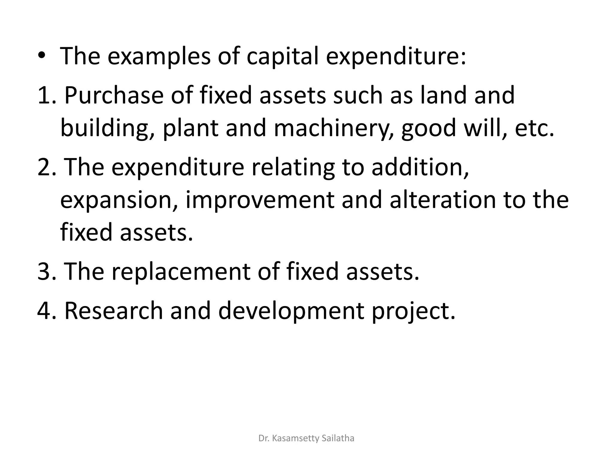 • The examples of capital expenditure:
1. Purchase of fixed assets such as land and
building, plant and machinery, good will, etc.
2. The expenditure relating to addition,
expansion, improvement and alteration to the
fixed assets.
3. The replacement of fixed assets.
4. Research and development project.
Dr. Kasamsetty Sailatha
 