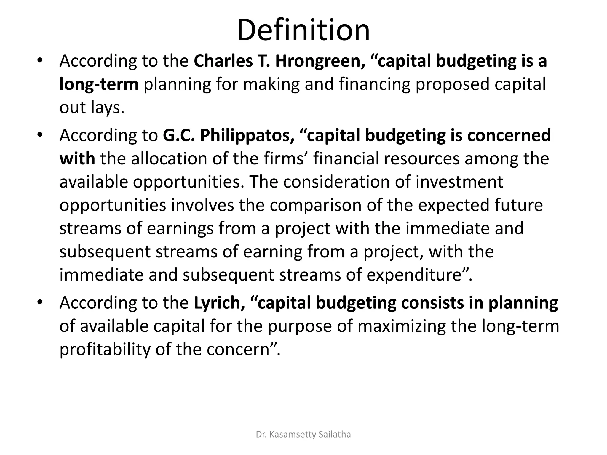 Definition
• According to the Charles T. Hrongreen, apital udgeti g is a
long-term planning for making and financing proposed capital
out lays.
• According to G.C. Philippatos, apital udgeti g is o er ed
with the allo atio of the fi s fi a ial esou es a o g the
available opportunities. The consideration of investment
opportunities involves the comparison of the expected future
streams of earnings from a project with the immediate and
subsequent streams of earning from a project, with the
i ediate a d su se ue t st ea s of e pe ditu e .
• According to the Lyrich, apital udgeti g o sists i pla i g
of available capital for the purpose of maximizing the long-term
p ofita ilit of the o e .
Dr. Kasamsetty Sailatha
 
