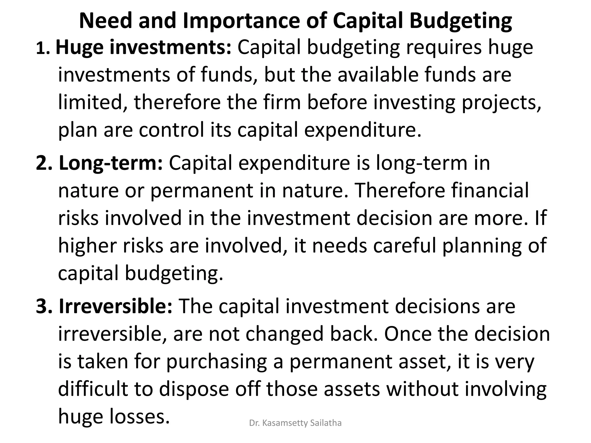 Need and Importance of Capital Budgeting
1. Huge investments: Capital budgeting requires huge
investments of funds, but the available funds are
limited, therefore the firm before investing projects,
plan are control its capital expenditure.
2. Long-term: Capital expenditure is long-term in
nature or permanent in nature. Therefore financial
risks involved in the investment decision are more. If
higher risks are involved, it needs careful planning of
capital budgeting.
3. Irreversible: The capital investment decisions are
irreversible, are not changed back. Once the decision
is taken for purchasing a permanent asset, it is very
difficult to dispose off those assets without involving
huge losses. Dr. Kasamsetty Sailatha
 