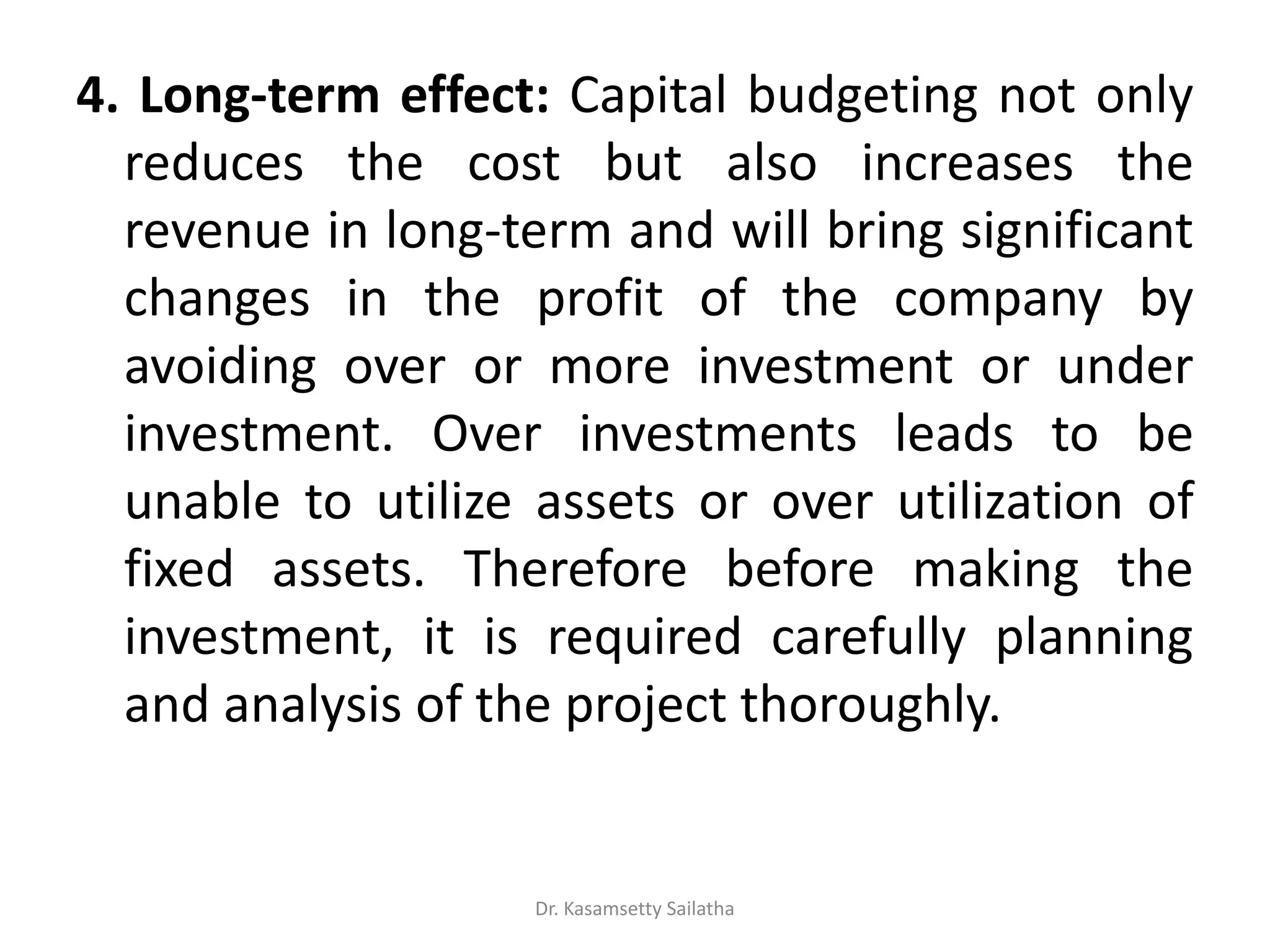 4. Long-term effect: Capital budgeting not only
reduces the cost but also increases the
revenue in long-term and will bring significant
changes in the profit of the company by
avoiding over or more investment or under
investment. Over investments leads to be
unable to utilize assets or over utilization of
fixed assets. Therefore before making the
investment, it is required carefully planning
and analysis of the project thoroughly.
Dr. Kasamsetty Sailatha
 