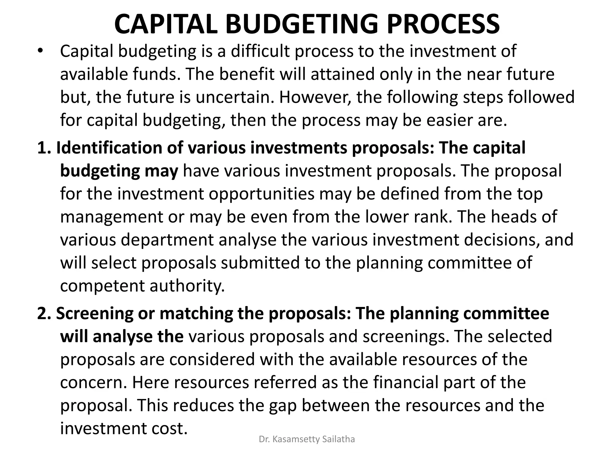 CAPITAL BUDGETING PROCESS
• Capital budgeting is a difficult process to the investment of
available funds. The benefit will attained only in the near future
but, the future is uncertain. However, the following steps followed
for capital budgeting, then the process may be easier are.
1. Identification of various investments proposals: The capital
budgeting may have various investment proposals. The proposal
for the investment opportunities may be defined from the top
management or may be even from the lower rank. The heads of
various department analyse the various investment decisions, and
will select proposals submitted to the planning committee of
competent authority.
2. Screening or matching the proposals: The planning committee
will analyse the various proposals and screenings. The selected
proposals are considered with the available resources of the
concern. Here resources referred as the financial part of the
proposal. This reduces the gap between the resources and the
investment cost. Dr. Kasamsetty Sailatha
 