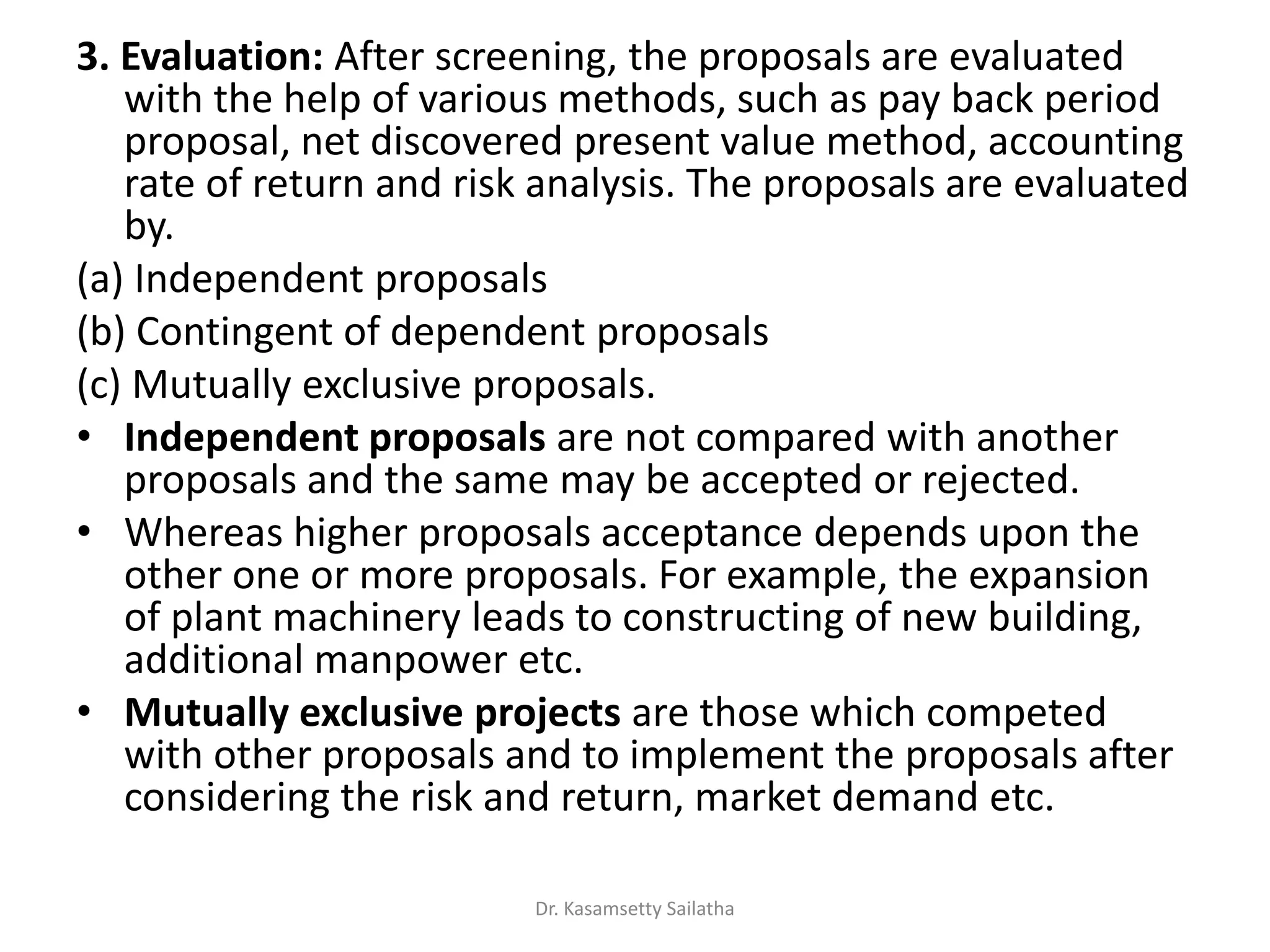3. Evaluation: After screening, the proposals are evaluated
with the help of various methods, such as pay back period
proposal, net discovered present value method, accounting
rate of return and risk analysis. The proposals are evaluated
by.
(a) Independent proposals
(b) Contingent of dependent proposals
(c) Mutually exclusive proposals.
• Independent proposals are not compared with another
proposals and the same may be accepted or rejected.
• Whereas higher proposals acceptance depends upon the
other one or more proposals. For example, the expansion
of plant machinery leads to constructing of new building,
additional manpower etc.
• Mutually exclusive projects are those which competed
with other proposals and to implement the proposals after
considering the risk and return, market demand etc.
Dr. Kasamsetty Sailatha
 