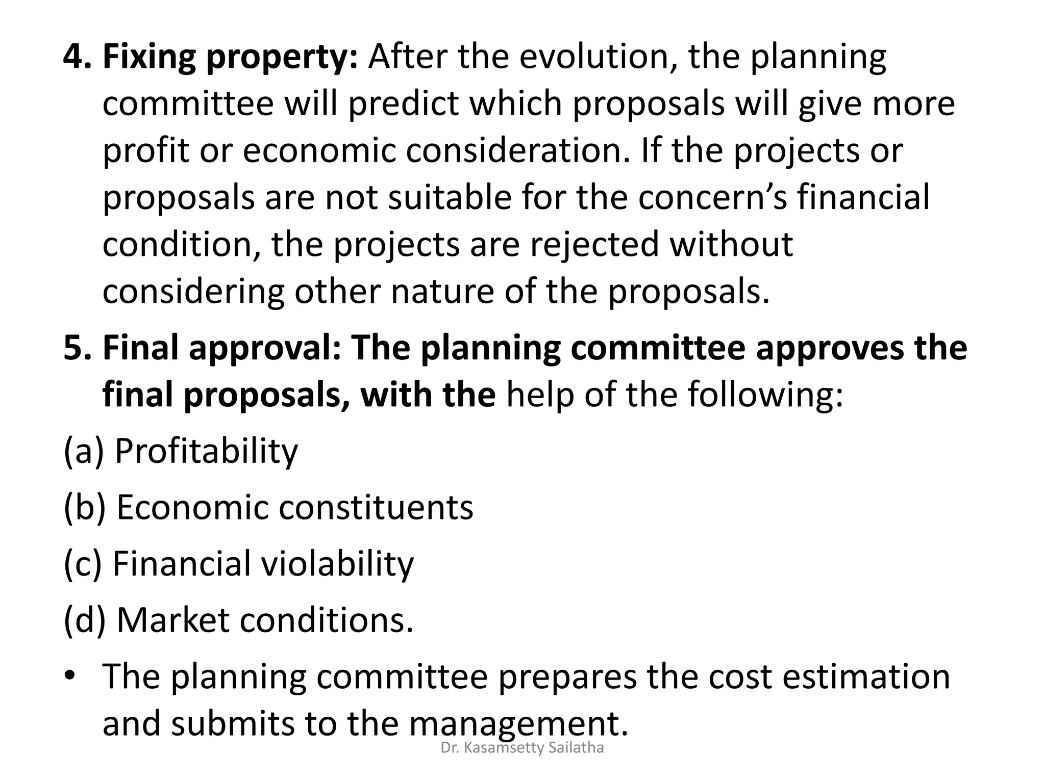 4. Fixing property: After the evolution, the planning
committee will predict which proposals will give more
profit or economic consideration. If the projects or
p oposals a e ot suita le fo the o e s fi a ial
condition, the projects are rejected without
considering other nature of the proposals.
5. Final approval: The planning committee approves the
final proposals, with the help of the following:
(a) Profitability
(b) Economic constituents
(c) Financial violability
(d) Market conditions.
• The planning committee prepares the cost estimation
and submits to the management.Dr. Kasamsetty Sailatha
 