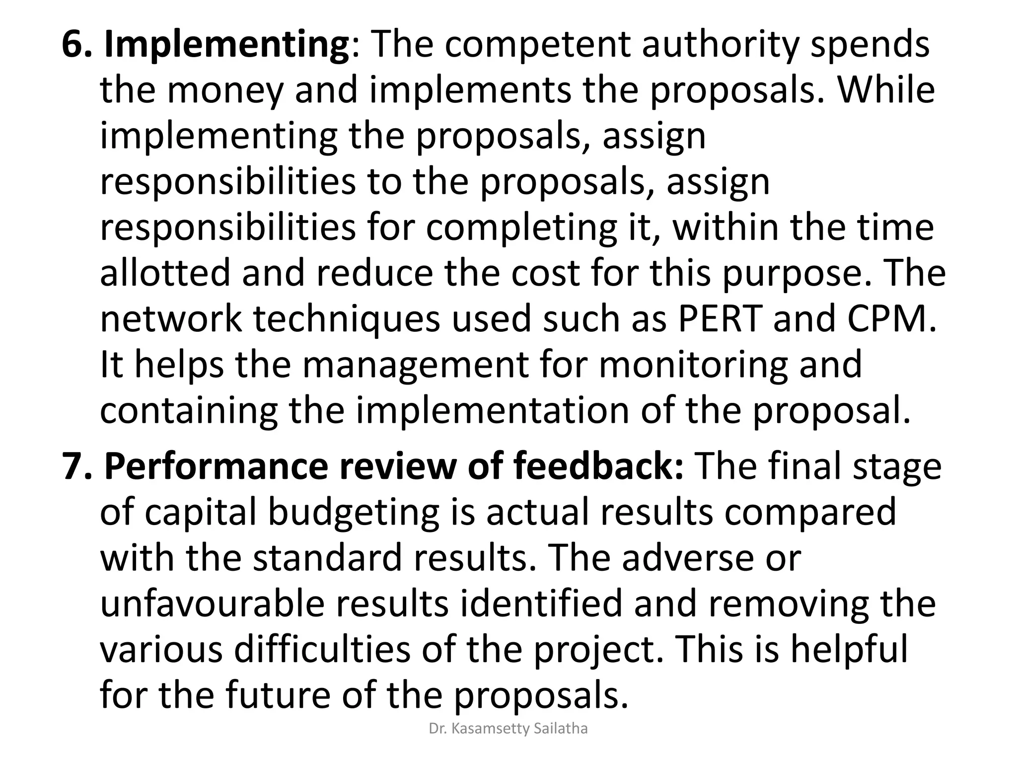 6. Implementing: The competent authority spends
the money and implements the proposals. While
implementing the proposals, assign
responsibilities to the proposals, assign
responsibilities for completing it, within the time
allotted and reduce the cost for this purpose. The
network techniques used such as PERT and CPM.
It helps the management for monitoring and
containing the implementation of the proposal.
7. Performance review of feedback: The final stage
of capital budgeting is actual results compared
with the standard results. The adverse or
unfavourable results identified and removing the
various difficulties of the project. This is helpful
for the future of the proposals.
Dr. Kasamsetty Sailatha
 