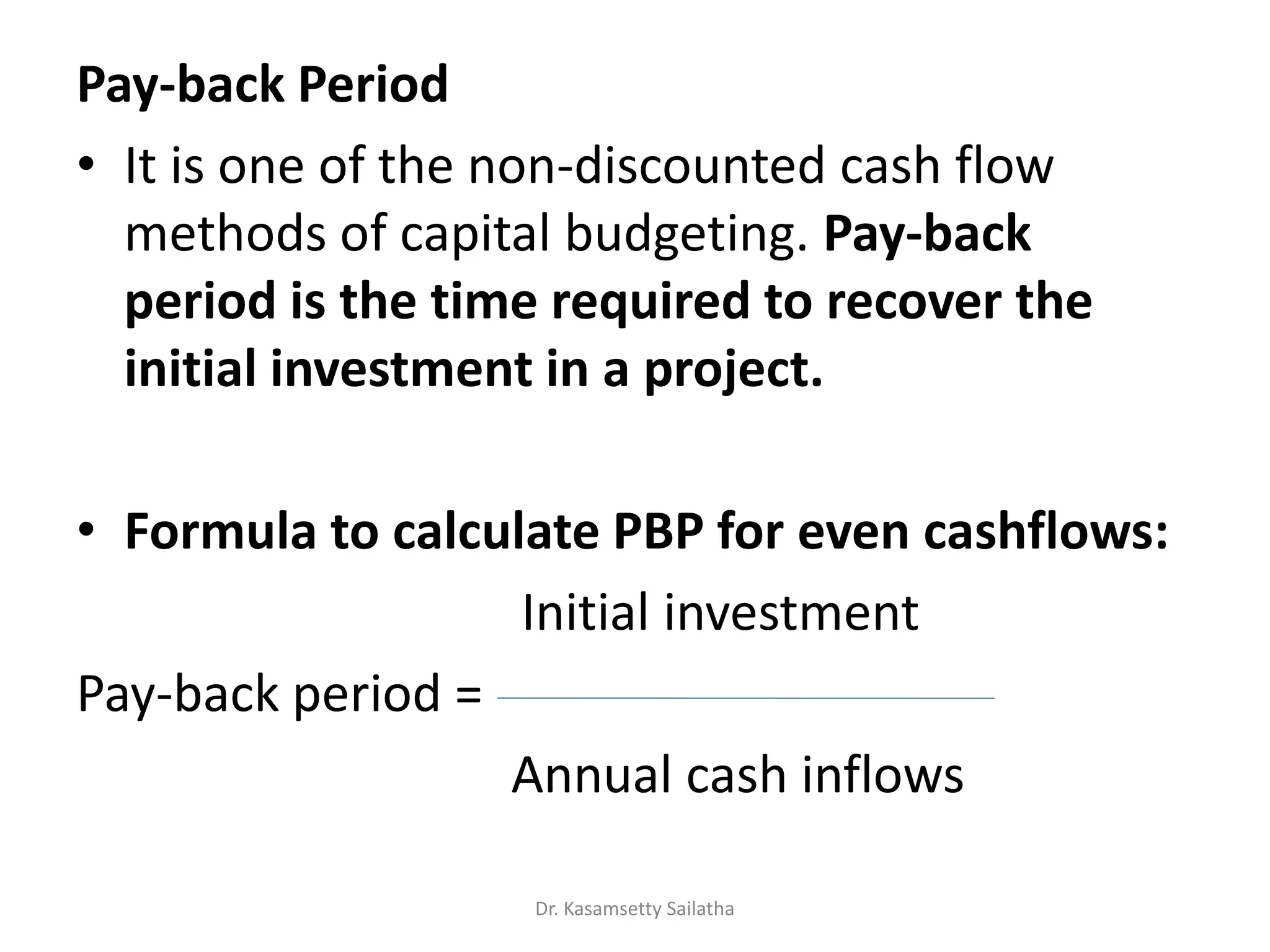 Pay-back Period
• It is one of the non-discounted cash flow
methods of capital budgeting. Pay-back
period is the time required to recover the
initial investment in a project.
• Formula to calculate PBP for even cashflows:
Initial investment
Pay-back period =
Annual cash inflows
Dr. Kasamsetty Sailatha
 