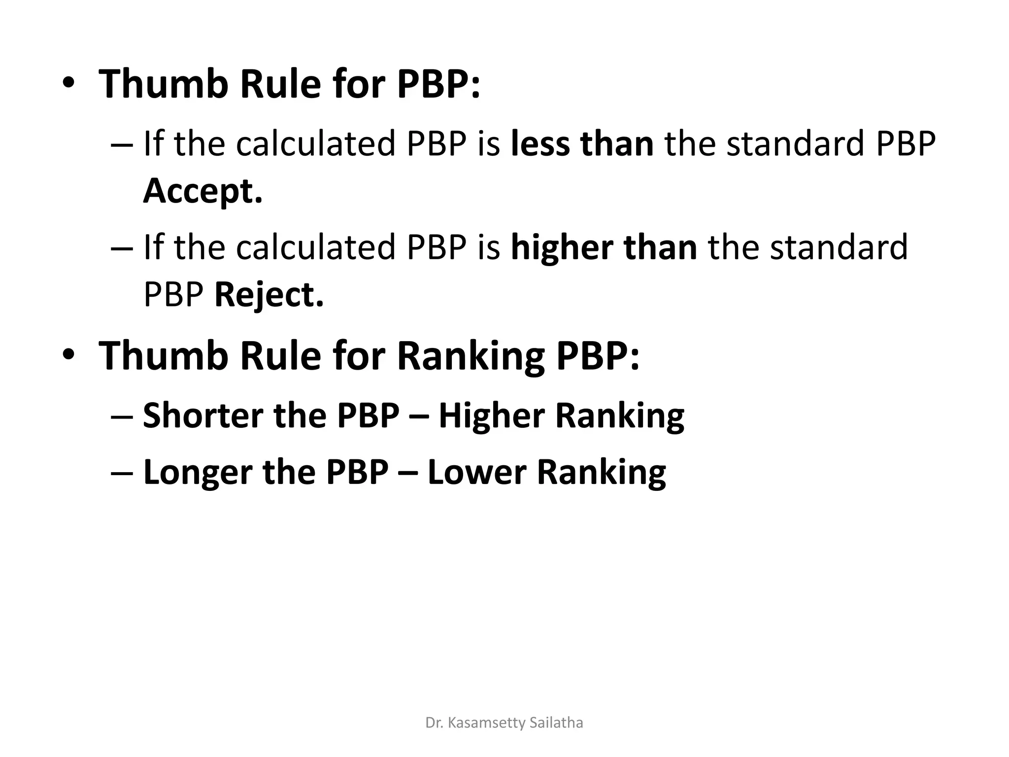 • Thumb Rule for PBP:
– If the calculated PBP is less than the standard PBP
Accept.
– If the calculated PBP is higher than the standard
PBP Reject.
• Thumb Rule for Ranking PBP:
– Shorter the PBP – Higher Ranking
– Longer the PBP – Lower Ranking
Dr. Kasamsetty Sailatha
 