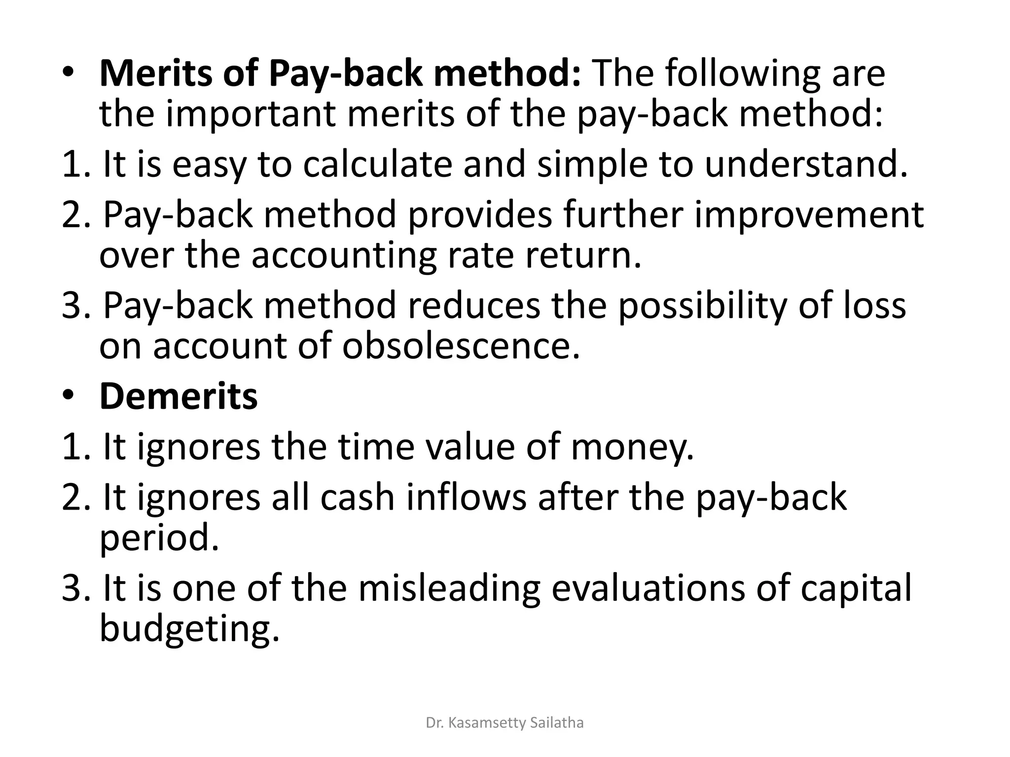 • Merits of Pay-back method: The following are
the important merits of the pay-back method:
1. It is easy to calculate and simple to understand.
2. Pay-back method provides further improvement
over the accounting rate return.
3. Pay-back method reduces the possibility of loss
on account of obsolescence.
• Demerits
1. It ignores the time value of money.
2. It ignores all cash inflows after the pay-back
period.
3. It is one of the misleading evaluations of capital
budgeting.
Dr. Kasamsetty Sailatha
 