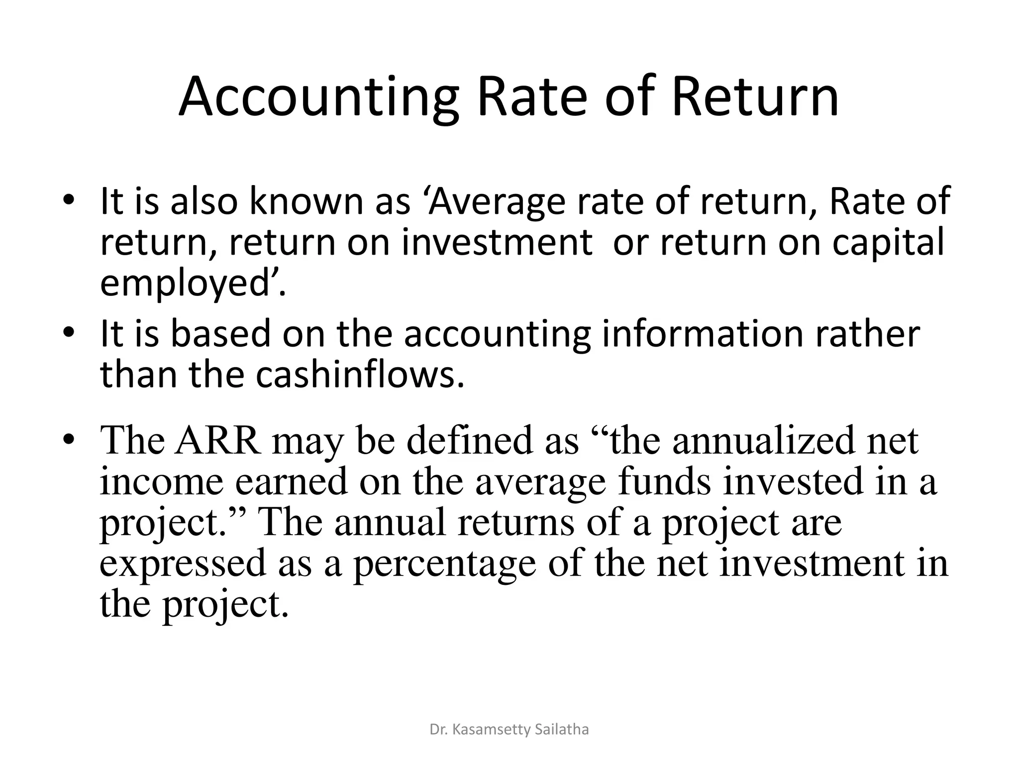 Accounting Rate of Return
• It is also k o as A e age ate of etu , ‘ate of
return, return on investment or return on capital
e plo ed.
• It is based on the accounting information rather
than the cashinflows.
• The ARR may be defined as “the annualized net
income earned on the average funds invested in a
project.” The annual returns of a project are
expressed as a percentage of the net investment in
the project.
Dr. Kasamsetty Sailatha
 