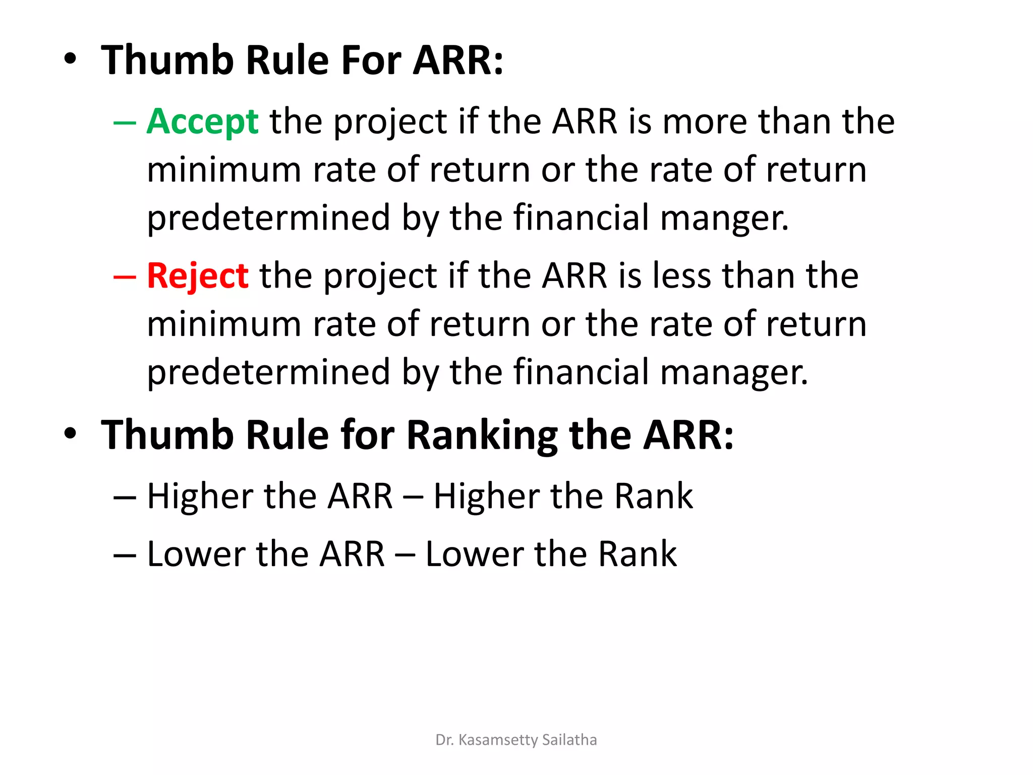 • Thumb Rule For ARR:
– Accept the project if the ARR is more than the
minimum rate of return or the rate of return
predetermined by the financial manger.
– Reject the project if the ARR is less than the
minimum rate of return or the rate of return
predetermined by the financial manager.
• Thumb Rule for Ranking the ARR:
– Higher the ARR – Higher the Rank
– Lower the ARR – Lower the Rank
Dr. Kasamsetty Sailatha
 