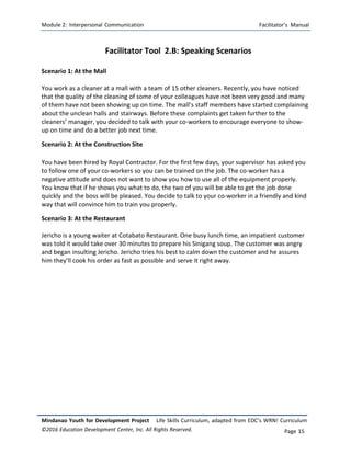 Module 2: Interpersonal Communication Facilitator’s Manual
Mindanao Youth for Development Project Life Skills Curriculum, adapted from EDC’s WRN! Curriculum
©2016 Education Development Center, Inc. All Rights Reserved. Page 15
Facilitator Tool 2.B: Speaking Scenarios
Scenario 1: At the Mall
You work as a cleaner at a mall with a team of 15 other cleaners. Recently, you have noticed
that the quality of the cleaning of some of your colleagues have not been very good and many
of them have not been showing up on time. The mall’s staff members have started complaining
about the unclean halls and stairways. Before these complaints get taken further to the
cleaners’ manager, you decided to talk with your co-workers to encourage everyone to show-
up on time and do a better job next time.
Scenario 2: At the Construction Site
You have been hired by Royal Contractor. For the first few days, your supervisor has asked you
to follow one of your co‐workers so you can be trained on the job. The co‐worker has a
negative attitude and does not want to show you how to use all of the equipment properly.
You know that if he shows you what to do, the two of you will be able to get the job done
quickly and the boss will be pleased. You decide to talk to your co‐worker in a friendly and kind
way that will convince him to train you properly.
Scenario 3: At the Restaurant
Jericho is a young waiter at Cotabato Restaurant. One busy lunch time, an impatient customer
was told it would take over 30 minutes to prepare his Sinigang soup. The customer was angry
and began insulting Jericho. Jericho tries his best to calm down the customer and he assures
him they’ll cook his order as fast as possible and serve it right away.
 