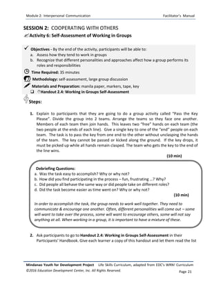 Module 2: Interpersonal Communication Facilitator’s Manual
Mindanao Youth for Development Project Life Skills Curriculum, adapted from EDC’s WRN! Curriculum
©2016 Education Development Center, Inc. All Rights Reserved. Page 21
SESSION 2: COOPERATING WITH OTHERS
Activity 6: Self-Assessment of Working in Groups
 Objectives - By the end of the activity, participants will be able to:
a. Assess how they tend to work in groups
b. Recognize that different personalities and approaches affect how a group performs its
roles and responsibilities
 Time Required: 35 minutes
 Methodology: self-assessment, large group discussion
 Materials and Preparation: manila paper, markers, tape, key
 Handout 2.4: Working in Groups Self-Assessment
Steps:
1. Explain to participants that they are going to do a group activity called “Pass the Key
Please”. Divide the group into 2 teams. Arrange the teams so they face one another.
Members of each team then join hands. This leaves two “free” hands on each team (the
two people at the ends of each line). Give a single key to one of the “end” people on each
team. The task is to pass the key from one end to the other without unclasping the hands
of the team. The key cannot be passed or kicked along the ground. If the key drops, it
must be picked up while all hands remain clasped. The team who gets the key to the end of
the line wins.
(10 min)
2. Ask participants to go to Handout 2.4: Working in Groups Self-Assessment in their
Participants’ Handbook. Give each learner a copy of this handout and let them read the list
Debriefing Questions:
a. Was the task easy to accomplish? Why or why not?
b. How did you find participating in the process – fun, frustrating …? Why?
c. Did people all behave the same way or did people take on different roles?
d. Did the task become easier as time went on? Why or why not?
(10 min)
In order to accomplish the task, the group needs to work well together. They need to
communicate & encourage one another. Often, different personalities will come out – some
will want to take over the process, some will want to encourage others, some will not say
anything at all. When working in a group, it is important to have a mixture of these.
different styles.
 