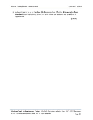 Module 2: Interpersonal Communication Facilitator’s Manual
Mindanao Youth for Development Project Life Skills Curriculum, adapted from EDC’s WRN! Curriculum
©2016 Education Development Center, Inc. All Rights Reserved. Page 26
6. Ask participants to go to Handout 2.6: Elements of an Effective & Cooperative Team
Member in their Handbook. Dicuss in a large group and let them add new ideas as
appropriate.
(5 min)
 