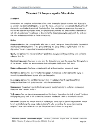 Module 2: Interpersonal Communication Facilitator’s Manual
Mindanao Youth for Development Project Life Skills Curriculum, adapted from EDC’s WRN! Curriculum
©2016 Education Development Center, Inc. All Rights Reserved. Page 27
Handout 2.5: Cooperating with Others Roles
Scenario:
Renovations are complete and the new office space is ready for people to move into. A group of
co-workers has been called together to plan the move. A leader has been selected but everybody
else’s roles need to be determined. This is the first time you have met as a group. You need to
discuss the location of people’s desks, the photocopier, printers, etc. and decorate so the office
will attract customers. You all need to determine the steps necessary to accomplish the task and
the roles and responsibilities of those in the group.
Roles:
Group leader: You are a strong leader who tries to speak clearly and listen effectively. You need to
clearly explain the objectives to the group and keep the group on task. Try to involve all in the
discussion. You are responsible for developing the plan.
Quiet / shy person: You have a lot of very good ideas but you won’t say anything until someone
asks you directly.
Domineering person: You want to take over the discussion and lead the group. You think you have
all the answers and do not want to waste time having everybody share their ideas.
Disagreeable person: You have a negative attitude and are resistant towards all ideas.
Harmonious person: You always try to make people feel relaxed and are constantly trying to
smooth things out between people who are disagreeing.
Encouraging person: You want to make sure that everybody is heard, regardless of their
background or ideas. Pull group members into the conversation.
Ideas person: You get very excited in the group and love to brainstorm and share extravagant
ideas that aren’t always realistic.
Task master: You are always very organized and like to stay focused on the task at hand. You keep
bringing the group back to the practical actions that need to be taken to accomplish the task.
Observers: Observe the person directly in front of you. What type of personality does this person
have? Is s/he helping the group make decisions? Is s/he preventing the group from making
progress? How could others encourage this person to contribute to the group?
 