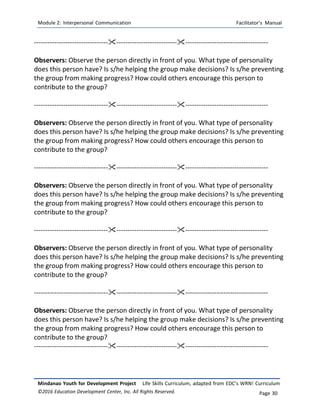 Module 2: Interpersonal Communication Facilitator’s Manual
Mindanao Youth for Development Project Life Skills Curriculum, adapted from EDC’s WRN! Curriculum
©2016 Education Development Center, Inc. All Rights Reserved. Page 30
-------------------------------------------------------------------------------------------------
Observers: Observe the person directly in front of you. What type of personality
does this person have? Is s/he helping the group make decisions? Is s/he preventing
the group from making progress? How could others encourage this person to
contribute to the group?
-------------------------------------------------------------------------------------------------
Observers: Observe the person directly in front of you. What type of personality
does this person have? Is s/he helping the group make decisions? Is s/he preventing
the group from making progress? How could others encourage this person to
contribute to the group?
-------------------------------------------------------------------------------------------------
Observers: Observe the person directly in front of you. What type of personality
does this person have? Is s/he helping the group make decisions? Is s/he preventing
the group from making progress? How could others encourage this person to
contribute to the group?
-------------------------------------------------------------------------------------------------
Observers: Observe the person directly in front of you. What type of personality
does this person have? Is s/he helping the group make decisions? Is s/he preventing
the group from making progress? How could others encourage this person to
contribute to the group?
-------------------------------------------------------------------------------------------------
Observers: Observe the person directly in front of you. What type of personality
does this person have? Is s/he helping the group make decisions? Is s/he preventing
the group from making progress? How could others encourage this person to
contribute to the group?
-------------------------------------------------------------------------------------------------
 